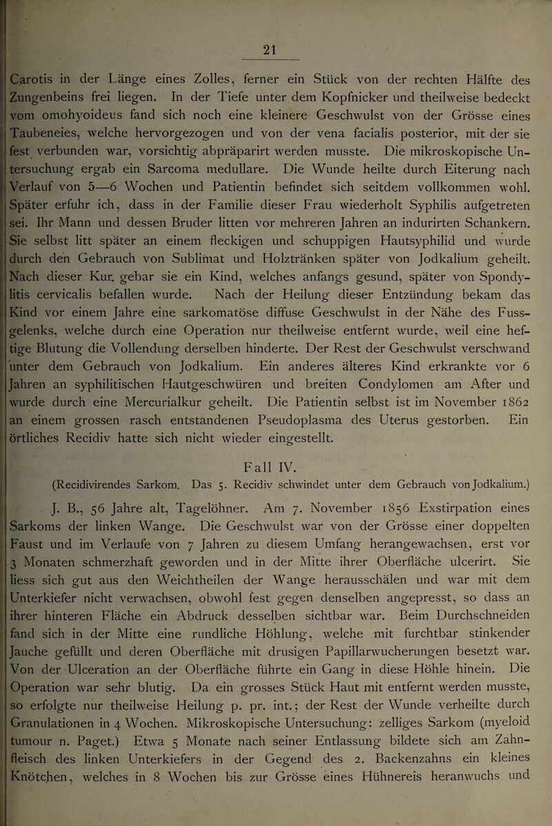 Carotis in der Länge eines Zolles, ferner ein Stück von der rechten Hälfte des Zungenbeins frei liegen. In der Tiefe unter dem Kopfnicker und theilweise bedeckt vom omohyoideus fand sich noch eine kleinere Geschwulst von der Grösse eines Taubeneies, welche hervorgezogen und von der vena facialis posterior, mit der sie fest verbunden war, vorsichtig abpräparirt werden musste. Die mikroskopische Un¬ tersuchung ergab ein Sarcoma medulläre. Die Wunde heilte durch Eiterung nach Verlauf von 5—6 Wochen und Patientin befindet sich seitdem vollkommen wohl. | Später erfuhr ich, dass in der Familie dieser Frau wiederholt Syphilis aufgetreten sei. Ihr Mann und dessen Bruder litten vor mehreren Jahren an indurirten Schankern. Sie selbst litt später an einem fleckigen und schuppigen Hautsyphilid und wurde durch den Gebrauch von Sublimat und Holztränken später von Jodkalium geheilt. Nach dieser Kur. gebar sie ein Kind, welches anfangs gesund, später von Spondy¬ litis cervicalis befallen wurde. Nach der Heilung dieser Entzündung bekam das Kind vor einem Jahre eine sarkomatöse diffuse Geschwulst in der Nähe des Fuss- gelenks, welche durch eine Operation nur theilweise entfernt wurde, weil eine hef¬ tige Blutung die Vollendung derselben hinderte. Der Rest der Geschwulst verschwand unter dem Gebrauch von Jodkalium. Ein anderes älteres Kind erkrankte vor 6 Jahren an syphilitischen Hautgeschwüren und breiten Condylomen am After und wurde durch eine Mercurialkur geheilt. Die Patientin selbst ist im November 1862 an einem grossen rasch entstandenen Pseudoplasma des Uterus gestorben. Ein örtliches Recidiv hatte sich nicht wieder eingestellt. Fall IV. (Recidivirendes Sarkom. Das 5. Recidiv schwindet unter dem Gebrauch von Jodkalium.) . J. B., 56 Jahre alt, Tagelöhner. Am 7. November 1856 Exstirpation eines Sarkoms der linken Wange. Die Geschwulst war von der Grösse einer doppelten Faust und im Verlaufe von 7 Jahren zu diesem Umfang herangewachsen, erst vor 3 Monaten schmerzhaft geworden und in der Mitte ihrer Oberfläche ulcerirt. Sie liess sich gut aus den Weichtheilen der Wange herausschälen und war mit dem Unterkiefer nicht verwachsen, obwohl fest gegen denselben angepresst, so dass an ihrer hinteren Fläche ein Abdruck desselben sichtbar war. Beim Durchschneiden fand sich in der Mitte eine rundliche Höhlung, welche mit furchtbar stinkender Jauche gefüllt und deren Oberfläche mit drüsigen Papillarwucherungen besetzt war. Von der Ulceration an der Oberfläche führte ein Gang in diese Höhle hinein. Die Operation war sehr blutig. Da ein grosses Stück Haut mit entfernt werden musste, so erfolgte nur theilweise Heilung p. pr. int.; der Rest der Wunde verheilte durch Granulationen in 4 Wochen. Mikroskopische Untersuchung: zelliges Sarkom (myeloid tumour n. Paget.) Etwa 5 Monate nach seiner Entlassung bildete sich am Zahn¬ fleisch des linken Unterkiefers in der Gegend des 2. Backenzahns ein kleines Knötchen, welches in 8 Wochen bis zur Grösse eines Hühnereis heranwuchs und