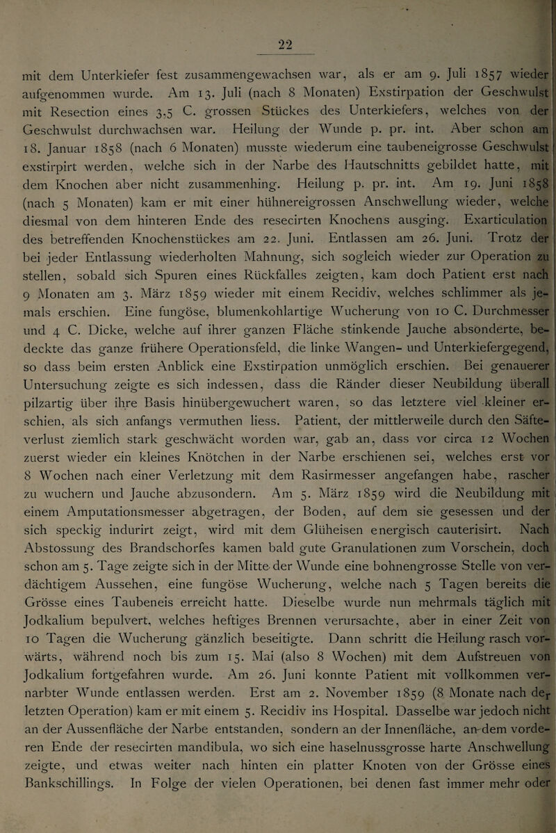 M ii mit dem Unterkiefer fest zusammengewachsen war, als er am 9. Juli 1857 wieder] aufgenommen wurde. Am 13. Juli (nach 8 Monaten) Exstirpation der Geschwulst mit Resection eines 3,5 C. grossen Stückes des Unterkiefers, welches von der Geschwulst durchwachsen war. Heilung der Wunde p. pr. int. Aber schon am 18. Januar 1858 (nach 6 Monaten) musste wiederum eine taubeneigrosse Geschwulst' exstirpirt werden, welche sich in der Narbe des Hautschnitts gebildet hatte, mit: dem Knochen aber nicht zusammenhing. Heilung p. pr. int. Am 19. Juni 1858 (nach 5 Monaten) kam er mit einer hühnereigrossen Anschwellung wieder, welche diesmal von dem hinteren Ende des resecirten Knochens ausging. Exarticulation des betreffenden Knochenstückes am 22. Juni. Entlassen am 26. Juni. Trotz der bei jeder Entlassung wiederholten Mahnung, sich sogleich wieder zur Operation zu stellen, sobald sich Spuren eines Rückfalles zeigten, kam doch Patient erst nach 9 Monaten am 3. März 1859 wieder mit einem Recidiv, welches schlimmer als je¬ mals erschien. Eine fungöse, blumenkohlartige Wucherung von 10 C. Durchmesser und 4 C. Dicke, welche auf ihrer ganzen Fläche stinkende Jauche absonderte, be¬ deckte das ganze frühere Operationsfeld, die linke Wangen- und Unterkiefergegend, so dass beim ersten Anblick eine Exstirpation unmöglich erschien. Bei genauerer Untersuchung zeigte es sich indessen, dass die Ränder dieser Neubildung überall j pilzartig über ihre Basis hinübergewuchert waren, so das letztere viel -kleiner er¬ schien, als sich anfangs vermuthen liess. Patient, der mittlerweile durch den Säfte¬ verlust ziemlich stark geschwächt worden war, gab an, dass vor circa 12 Wochen zuerst wieder ein kleines Knötchen in der Narbe erschienen sei, welches erst vor 8 Wochen nach einer Verletzung mit dem Rasirmesser angefangen habe, rascher zu wuchern und Jauche abzusondern. Am 5. März 1859 wird die Neubildung mit einem Amputationsmesser abgetragen, der Boden, auf dem sie gesessen und der sich speckig indurirt zeigt, wird mit dem Glüheisen energisch cauterisirt. Nach Abstossung des Brandschorfes kamen bald gute Granulationen zum Vorschein, doch schon am 5. Tage zeigte sich in der Mitte-der Wunde eine bohnengrosse Stelle von ver¬ dächtigem Aussehen, eine fungöse Wucherung, welche nach 5 Tagen bereits die Grösse eines Taubeneis erreicht hatte. Dieselbe wurde nun mehrmals täglich mit Jodkalium bepulvert, welches heftiges Brennen verursachte, aber in einer Zeit von 10 Tagen die Wucherung gänzlich beseitigte. Dann schritt die Heilung rasch vor¬ wärts, während noch bis zum 15. Mai (also 8 Wochen) mit dem Aufstreuen von Jodkalium fortgefahren wurde. Am 26. Juni konnte Patient mit vollkommen ver¬ narbter Wunde entlassen werden. Erst am 2. November 1859 (8 Monate nach der letzten Operation) kam er mit einem 5. Recidiv ins Hospital. Dasselbe war jedoch nicht an der Aussenfläche der Narbe entstanden, sondern an der Innenfläche, aredem vorde¬ ren Ende der resecirten mandibula, wo sich eine haselnussgrosse harte Anschwellung zeigte, und etwas weiter nach hinten ein platter Knoten von der Grösse eines Bankschillings. In Folge der vielen Operationen, bei denen fast immer mehr oder