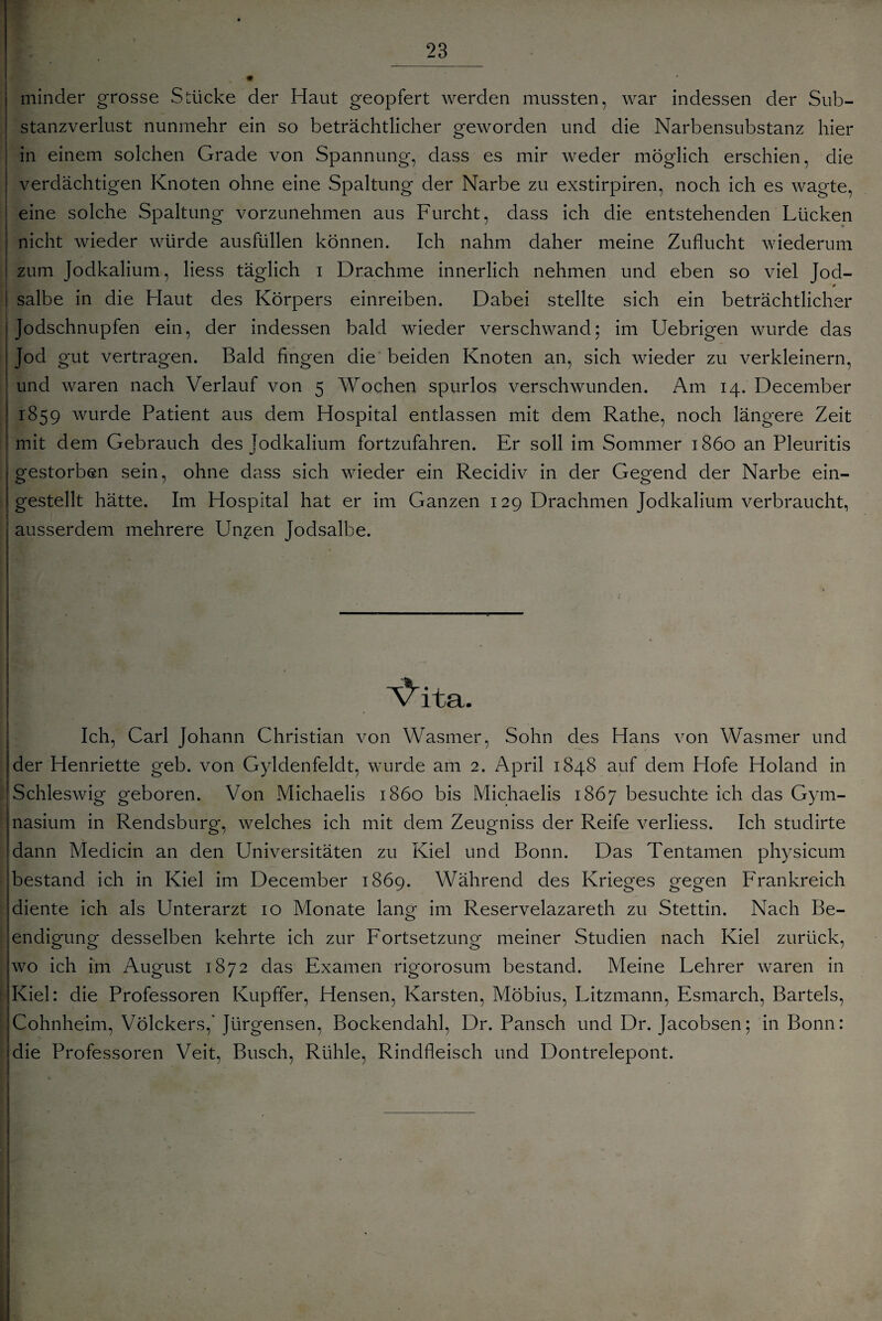 minder grosse Stücke der Haut geopfert werden mussten, war indessen der Sub¬ stanzverlust nunmehr ein so beträchtlicher geworden und die Narbensubstanz hier in einem solchen Grade von Spannung, dass es mir weder möglich erschien, die verdächtigen Knoten ohne eine Spaltung der Narbe zu exstirpiren, noch ich es wagte, eine solche Spaltung vorzunehmen aus Furcht, dass ich die entstehenden Lücken nicht wieder würde ausfüllen können. Ich nahm daher meine Zuflucht wiederum zum Jodkalium, liess täglich i Drachme innerlich nehmen und eben so viel Jod- * salbe in die Haut des Körpers einreiben. Dabei stellte sich ein beträchtlicher Jodschnupfen ein, der indessen bald wieder verschwand; im Uebrigen wurde das Jod gut vertragen. Bald fingen die beiden Knoten an, sich wieder zu verkleinern, und waren nach Verlauf von 5 Wochen spurlos verschwunden. Am 14. December 1859 wurde Patient aus dem Hospital entlassen mit dem Rathe, noch längere Zeit mit dem Gebrauch des Jodkalium fortzufahren. Er soll im Sommer 1860 an Pleuritis gestorben sein, ohne dass sich wieder ein Recidiv in der Gegend der Narbe ein¬ gestellt hätte. Im Hospital hat er im Ganzen 129 Drachmen Jodkalium verbraucht, ausserdem mehrere Unzen Jodsalbe. Vita. Ich, Carl Johann Christian von Wasmer, Sohn des Hans von Wasmer und der Henriette geb. von Gyldenfeldt, wurde am 2. April 1848 auf dem Hofe Holand in |Schleswig geboren. Von Michaelis 1860 bis Michaelis 1867 besuchte ich das Gym¬ nasium in Rendsburg, welches ich mit dem Zeugniss der Reife verliess. Ich studirte dann Medicin an den Universitäten zu Kiel und Bonn. Das Tentamen physicum bestand ich in Kiel im December 1869. Während des Krieges gegen Frankreich diente ich als Unterarzt 10 Monate lan^ im Reservelazareth zu Stettin. Nach Be- endigung desselben kehrte ich zur Fortsetzung meiner Studien nach Kiel zurück, wo ich im August 1872 das Examen rigorosum bestand. Meine Lehrer waren in Kiel: die Professoren Kupffer, Hensen, Karsten, Möbius, Litzmann, Esmarch, Bartels, Cohnheim, Völckers,' Jürgensen, Bockendahl, Dr. Pansch und Dr. Jacobsen; in Bonn: die Professoren Veit, Busch, Rühle, Rindfleisch und Dontrelepont.