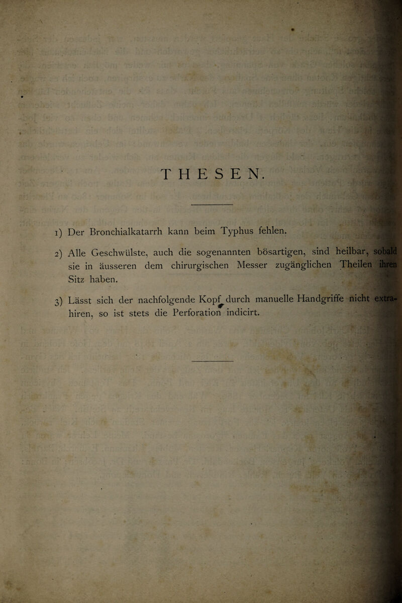 THESEN. 1) Der Bronchialkatarrh kann beim Typhus fehlen. 2) Alle Geschwülste, auch die sogenannten bösartigen, sind heilbar, sobald sie in äusseren dem chirurgischen Messer zugänglichen Theilen ihren Sitz haben. 3) Lässt sich der nachfolgende Kopf^durch manuelle Handgriffe nicht extra- hiren, so ist stets die Perforation indicirt.