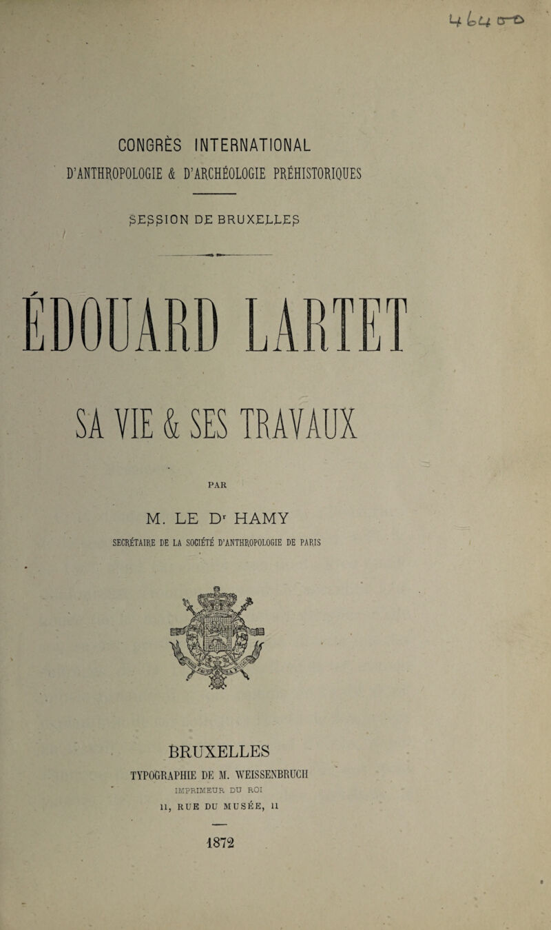 D’ANTHROPOLOGIE & D’ARCHÉOLOGIE PRÉHISTORIQUES DE BRUXEEEEp SA VIE & SES TRAVAUX M. LE HAMY SECRÉTAIRE DE LA SOCIÉTÉ D’ANTHROPOLOGIE DE PARIS BRUXELLES TYPOGRAPHIE DE M. WEISSENBRUCII IMPRIMEUR DU ROI 11, RUE DU MUSÉE, 11 1872