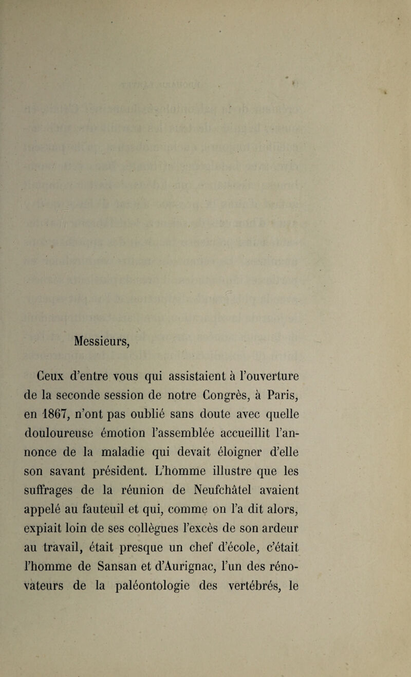 Messieurs, Ceux d’entre vous qui assistaient à l’ouverture de la seconde session de notre Congrès, à Paris, en 1867, n’ont pas oublié sans doute avec quelle douloureuse émotion l’assemblée accueillit l’an¬ nonce de la maladie qui devait éloigner d’elle son savant président. L’homme illustre que les suffrages de la réunion de Neufchâtel avaient appelé au fauteuil et qui, comme on l’a dit alors, expiait loin de ses collègues l’excès de son ardeur au travail, était presque un chef d’école, c’était l’homme de Sansan et d’Aurignac, l’un des réno¬ vateurs de la paléontologie des vertébrés, le