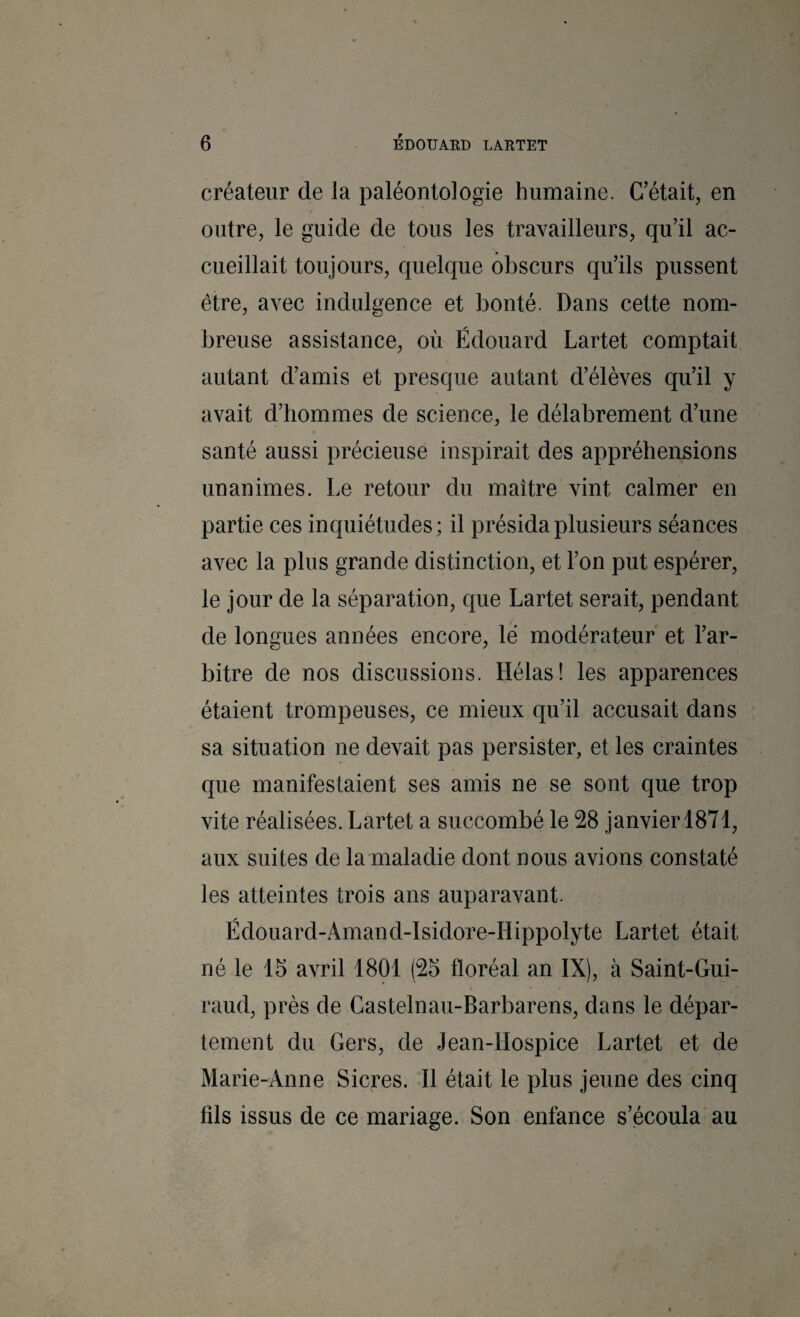 créateur de la paléontologie humaine. C'était, en outre, le guide de tous les travailleurs, qu’il ac¬ cueillait toujours, quelque obscurs qu’ils pussent être, avec indulgence et bonté. Dans cette nom¬ breuse assistance, où Édouard Lartet comptait autant d’amis et presque autant d’élèves qu’il y avait d’hommes de science, le délabrement d’une santé aussi précieuse inspirait des appréhensions unanimes. Le retour du maître vint calmer en partie ces inquiétudes; il présida plusieurs séances avec la plus grande distinction, et l’on put espérer, le jour de la séparation, que Lartet serait, pendant de longues années encore, le modérateur et l’ar¬ bitre de nos discussions. Hélas! les apparences étaient trompeuses, ce mieux qu’il accusait dans sa situation ne devait pas persister, et les craintes que manifestaient ses amis ne se sont que trop vite réalisées. Lartet a succombé le 28 janvier 1871, aux suites de la maladie dont nous avions constaté les atteintes trois ans auparavant. Édouard-Amand-Isidore-Hippolyte Lartet était né le 15 avril 1801 (25 floréal an IX), à Saint-Gui¬ raud, près de Castelnau-Barbarens, dans le dépar¬ tement du Gers, de Jean-Hospice Lartet et de Marie-Anne Sicres. H était le plus jeune des cinq fils issus de ce mariage. Son enfance s’écoula au