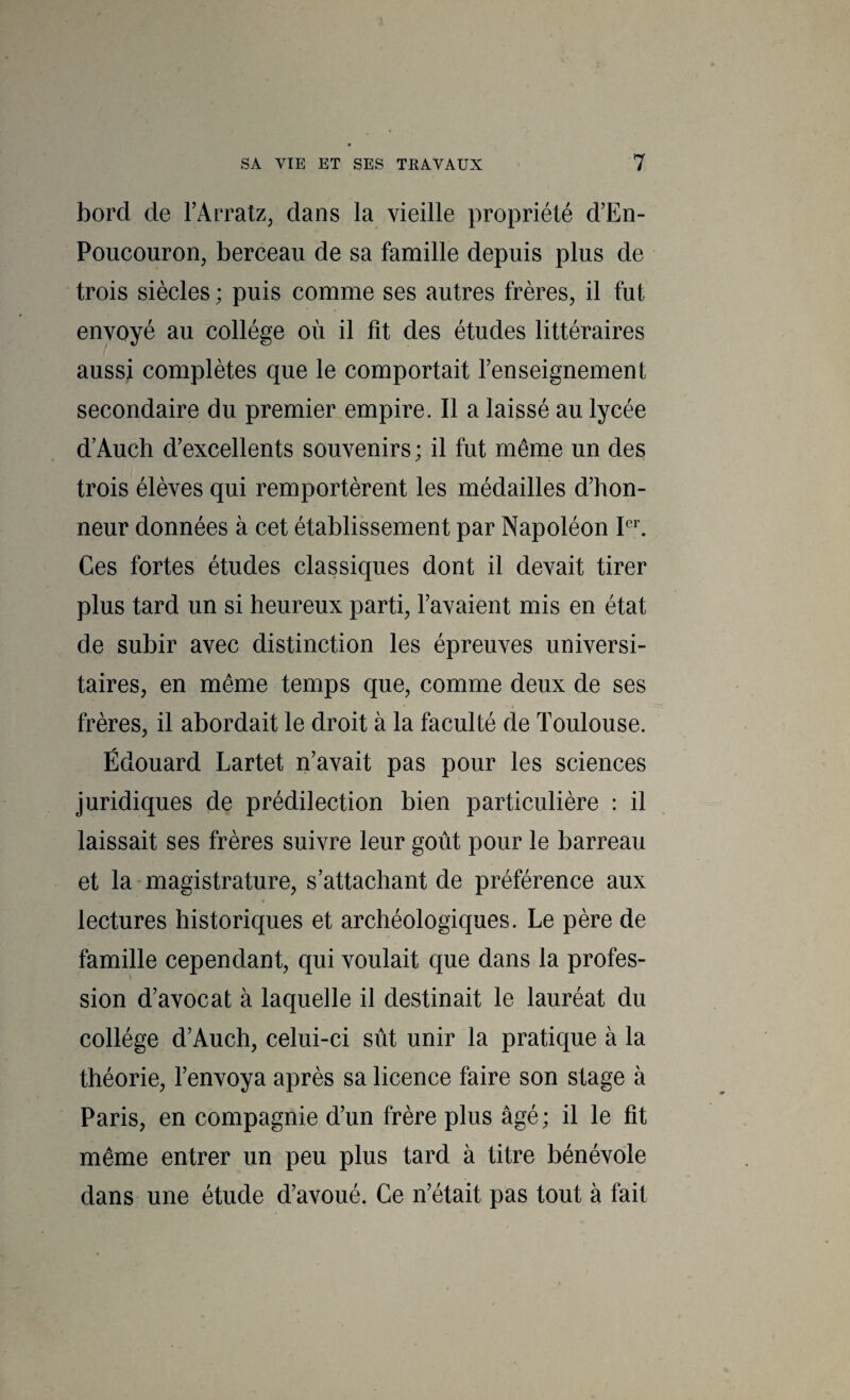 bord de l’Arratz, dans la vieille propriété d’En- Poucouron, berceau de sa famille depuis plus de trois siècles; puis comme ses autres frères, il fut envoyé au collège où il fit des études littéraires aussi complètes que le comportait renseignement secondaire du premier empire. Il a laissé au lycée d’Auch d’excellents souvenirs; il fut même un des trois élèves qui remportèrent les médailles d’hon¬ neur données à cet établissement par Napoléon Ces fortes études classiques dont il devait tirer plus tard un si heureux parti, l’avaient mis en état de subir avec distinction les épreuves universi¬ taires, en même temps que, comme deux de ses frères, il abordait le droit à la faculté de Toulouse. Édouard Lartet n’avait pas pour les sciences juridiques de prédilection bien particulière : il laissait ses frères suivre leur goût pour le barreau et la-magistrature, s’attachant de préférence aux lectures historiques et archéologiques. Le père de famille cependant, qui voulait que dans la profes¬ sion d’avocat à laquelle il destinait le lauréat du collège d’Auch, celui-ci sût unir la pratique à la théorie, l’envoya après sa licence faire son stage à Paris, en compagnie d’un frère plus âgé; il le fit même entrer un peu plus tard à titre bénévole dans une étude d’avoué. Ce n’était pas tout à fait