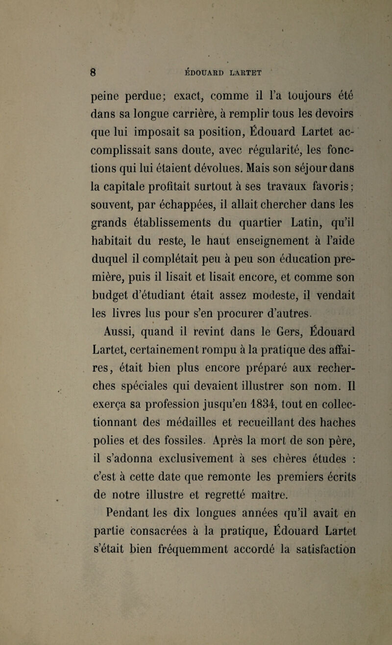 8 ÉDOUARD LARTET peine perdue; exact, comme il l’a toujours été dans sa longue carrière, à remplir tous les devoirs que lui imposait sa position, Édouard Lartet ac¬ complissait sans doute, avec régularité, les fonc¬ tions qui lui étaient dévolues. Mais son séjour dans la capitale profitait surtout à ses travaux favoris ; souvent, par échappées, il allait chercher dans les grands établissements du quartier Latin, qu’il habitait du reste, le haut enseignement à l’aide duquel il complétait peu à peu son éducation pre¬ mière, puis il lisait et lisait encore, et comme son budget d’étudiant était assez modeste, il vendait les livres lus pour s’en procurer d’autres. « Aussi, quand il revint dans le Gers, Édouard Lartet, certainement rompu à la pratique des affai¬ res, était bien plus encore préparé aux recher¬ ches spéciales qui devaient illustrer son nom. Il exerça sa profession jusqu’en 1834, tout en collec¬ tionnant des médailles et recueillant des haches polies et des fossiles. Après la mort de son père, il s’adonna exclusivement à ses chères études : c’est à cette date que remonte les premiers écrits de notre illustre et regretté maître. Pendant les dix longues années qu’il avait en partie consacrées à la pratique, Édouard Lartet s’était bien fréquemment accordé la satisfaction