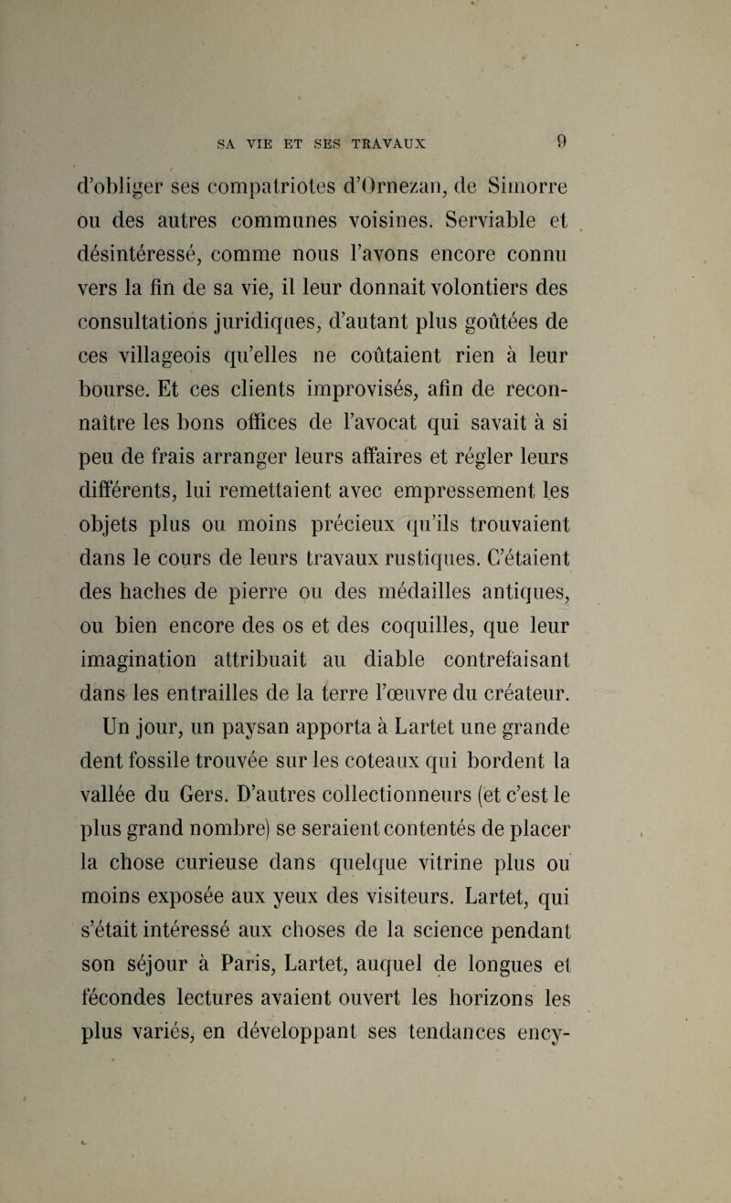 d’obliger ses compatriotes d’Ornezan, de Simorre ou des autres communes voisines. Serviable et désintéressé, comme nous l’avons encore connu vers la fin de sa vie, il leur donnait volontiers des consultations juridiques, d’autant plus goûtées de ces villageois qu’elles ne coûtaient rien à leur bourse. Et ces clients improvisés, afin de recon¬ naître les bons offices de l’avocat qui savait à si peu de frais arranger leurs affaires et régler leurs différents, lui remettaient avec empressement les objets plus ou moins précieux qu’ils trouvaient dans le cours de leurs travaux rustiques. C’étaient des haches de pierre ou des médailles antiques, ou bien encore des os et des coquilles, que leur imagination attribuait au diable contrefaisant dans les entrailles de la terre l’œuvre du créateur. Un jour, un paysan apporta à Lartet une grande dent fossile trouvée sur les coteaux qui bordent la vallée du Gers. D’autres collectionneurs (et c’est le plus grand nombre) se seraient contentés de placer la chose curieuse dans quelque vitrine plus ou moins exposée aux yeux des visiteurs. Lartet, qui s’était intéressé aux choses de la science pendant son séjour à Paris, Lartet, auquel de longues et fécondes lectures avaient ouvert les horizons les plus variés, en développant ses tendances ency-