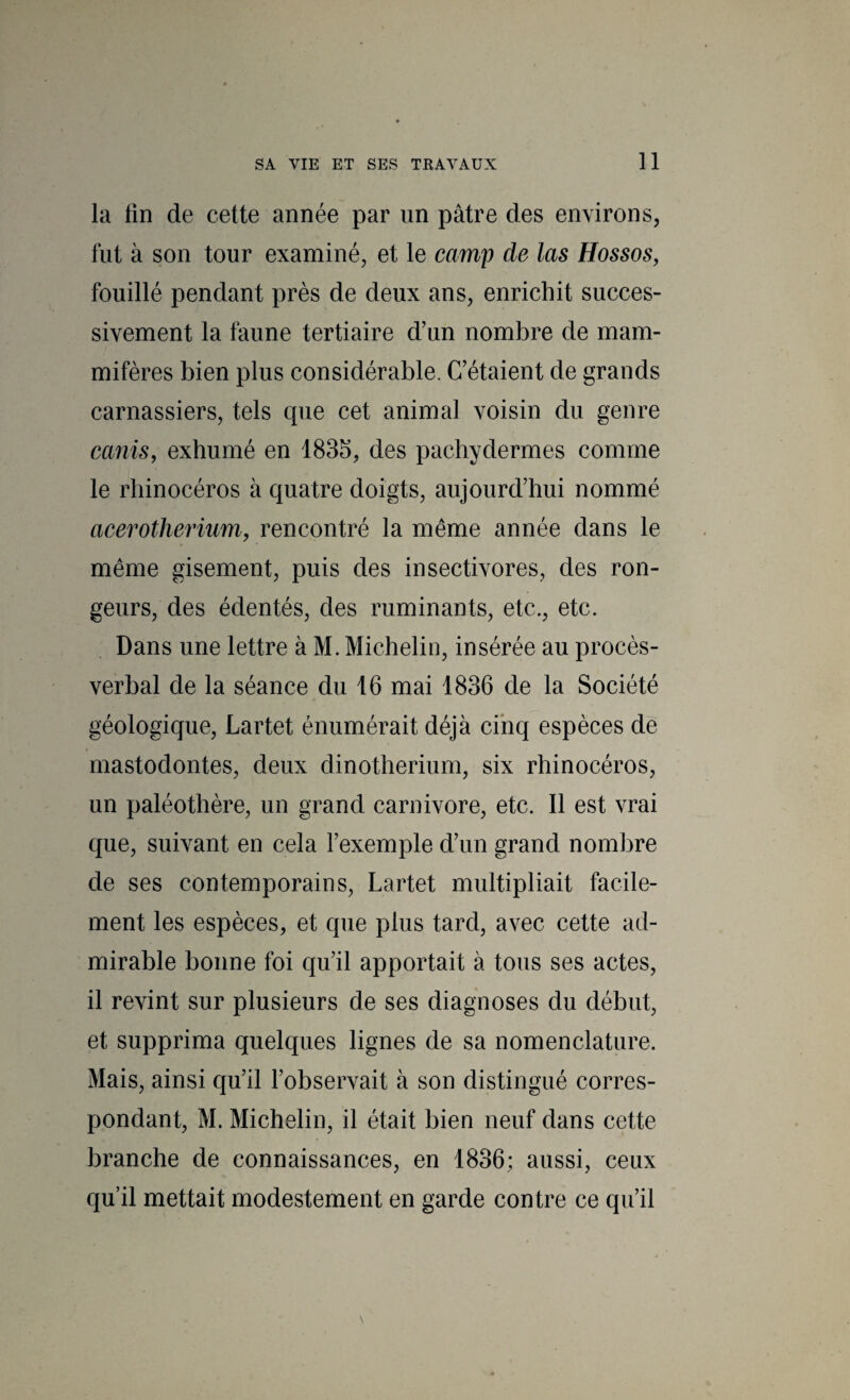 la lin de cette année par un pâtre des environs, fut à son tour examiné, et le camp de las Hossos^ fouillé pendant près de deux ans, enrichit succes¬ sivement la faune tertiaire d’un nombre de mam¬ mifères bien plus considérable. C’étaient de grands carnassiers, tels que cet animal voisin du genre canis, exhumé en 1835, des pachydermes comme le rhinocéros à quatre doigts, aujourd’hui nommé acerotherium, rencontré la même année dans le même gisement, puis des insectivores, des ron¬ geurs, des édentés, des ruminants, etc., etc. Dans une lettre à M. Michelin, insérée au procès- verbal de la séance du 16 mai 1836 de la Société géologique, Lartet énumérait déjà cinq espèces de mastodontes, deux dinothérium, six rhinocéros, un paléothère, un grand carnivore, etc. Il est vrai que, suivant en cela l’exemple d’un grand nombre de ses contemporains, Lartet multipliait facile¬ ment les espèces, et que plus tard, avec cette ad¬ mirable bonne foi qu’il apportait à tous ses actes, il revint sur plusieurs de ses diagnoses du début, et supprima quelques lignes de sa nomenclature. Mais, ainsi qu’il l’observait à son distingué corres¬ pondant, M. Michelin, il était bien neuf dans cette branche de connaissances, en 1836; aussi, ceux qu’il mettait modestement en garde contre ce qu’il