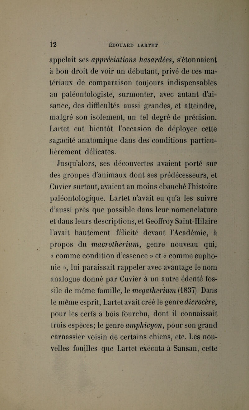 appelait ses appréciations hasardées, s’étonnaient à bon droit de voir un débutant, privé de ces ma¬ tériaux de comparaison toujours indispensables au paléontologiste, surmonter, avec autant d’ai¬ sance, des difficultés aussi grandes, et atteindre, malgré son isolement, un tel degré de précision. Lartet eut bientôt l’occasion de déployer cette sagacité anatomique dans des conditions particu¬ lièrement délicates. Jusqu’alors, ses découvertes avaient porté sur des groupes d’animaux dont ses prédécesseurs, et Cuvier surtout, avaient au moins ébauché l’histoire paléontologique. Lartet n’avait eu qu’à les suivre « d’aussi près que possible dans leur nomenclature et dans leurs descriptions, et Geoffroy Saint-Hilaire l’avait hautement félicité devant l’Académie, à propos du macrotheriîim, genre nouveau qui, « comme condition d’essence » et « comme eupho¬ nie », lui paraissait rappeler avec avantage le nom analogue donné par Cuvier à un autre édenté fos¬ sile de même famille, le mégathérium (1837). Dans le même esprit, Lartet avait créé le genre dierocère, pour les cerfs à bois fourchu, dont il connaissait trois espèces; le genre amphicyon, pour son grand carnassier voisin de certains chiens, etc. Les nou¬ velles fouilles que Lartet exécuta à Sansan, cette