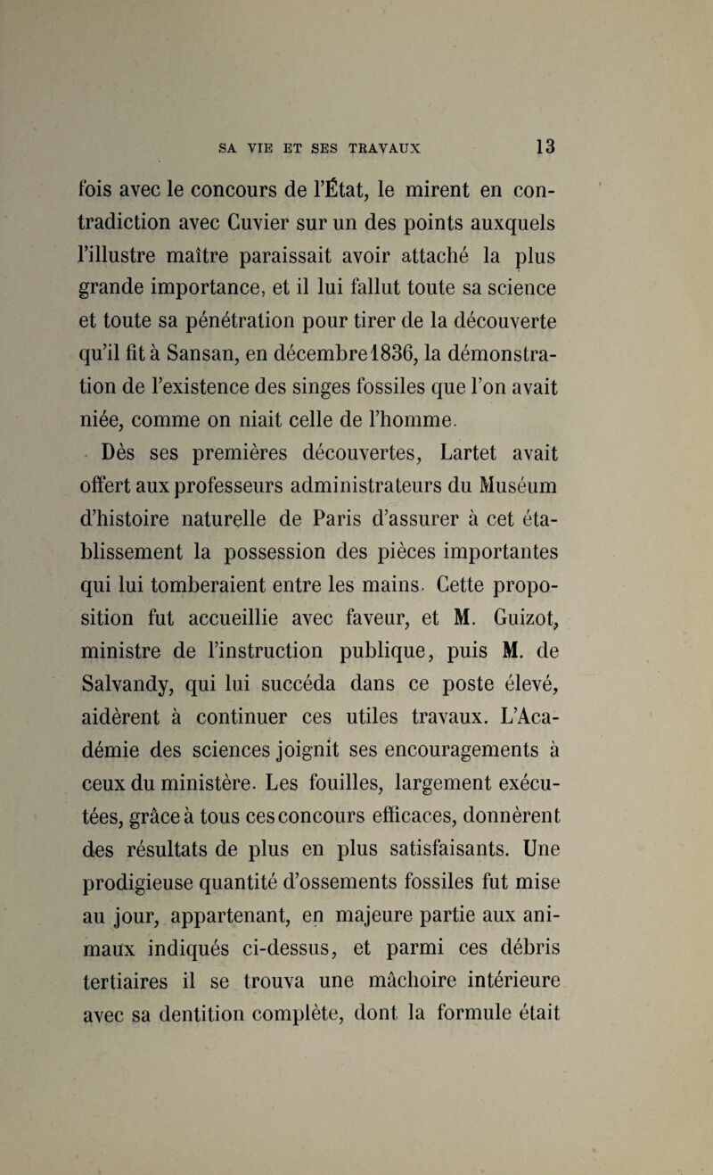 fois avec le concours de TÉtat, le mirent en con¬ tradiction avec Cuvier sur un des points auxquels l’illustre maître paraissait avoir attaché la plus grande importance, et il lui fallut toute sa science et toute sa pénétration pour tirer de la découverte qu’il fit à Sansan, en décembre 1836, la démonstra¬ tion de l’existence des singes fossiles que l’on avait niée, comme on niait celle de l’homme. • Dès ses premières découvertes, Lartet avait offert aux professeurs administrateurs du Muséum d’histoire naturelle de Paris d’assurer à cet éta¬ blissement la possession des pièces importantes qui lui tomberaient entre les mains. Cette propo¬ sition fut accueillie avec faveur, et M. Guizot, ministre de l’instruction publique, puis M. de Salvandy, qui lui succéda dans ce poste élevé, aidèrent à continuer ces utiles travaux. L’Aca¬ démie des sciences joignit ses encouragements à ceux du ministère. Les fouilles, largement exécu¬ tées, grâce à tous ces concours efficaces, donnèrent des résultats de plus en plus satisfaisants. Une prodigieuse quantité d’ossements fossiles fut mise au jour, appartenant, en majeure partie aux ani¬ maux indiqués ci-dessus, et parmi ces débris tertiaires il se trouva une mâchoire intérieure avec sa dentition complète, dont la formule était