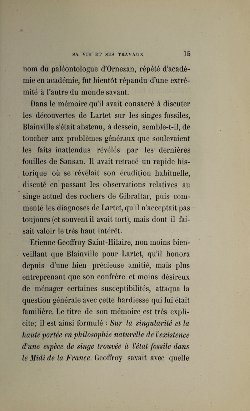 nom du paléontologue d'Ornezan, répété d'acadé¬ mie en académie, fut bientôt répandu d'une extré¬ mité à Tautre du monde savant. Dans le mémoire qu'il avait consacré à discuter les découvertes de Lartet sur les singes fossiles, Blainville s’était abstenu, à dessein, semble-t-il, de toucher aux problèmes généraux que soulevaient les faits inattendus révélés par les dernières fouilles de Sansan. Il avait retracé un rapide his¬ torique où se révélait son érudition habituelle, discuté en passant les observations relatives au singe actuel des rochers de Gibraltar, puis com¬ menté les diagnoses de Lartet, qu’il n’acceptait pas toujours (et souvent il avait tort), mais dont il fai¬ sait valoir le très haut intérêt. Etienne Geoffroy Saint-Hilaire, non moins bien¬ veillant que Blainville pour Lartet, qu’il honora depuis d’une bien précieuse amitié, mais plus entreprenant que son confrère et moins désireux de ménager certaines susceptibilités, attaqua la N question générale avec çette hardiesse qui lui était familière. Le titre de son mémoire est très expli¬ cite; il est ainsi formulé : Sur la singularité et la haute pointée en philosojjhie naturelle de l’existence d’une espèce de singe trouvée à l’état fossile dans le Midi de la France. Geoffroy savait avec quelle