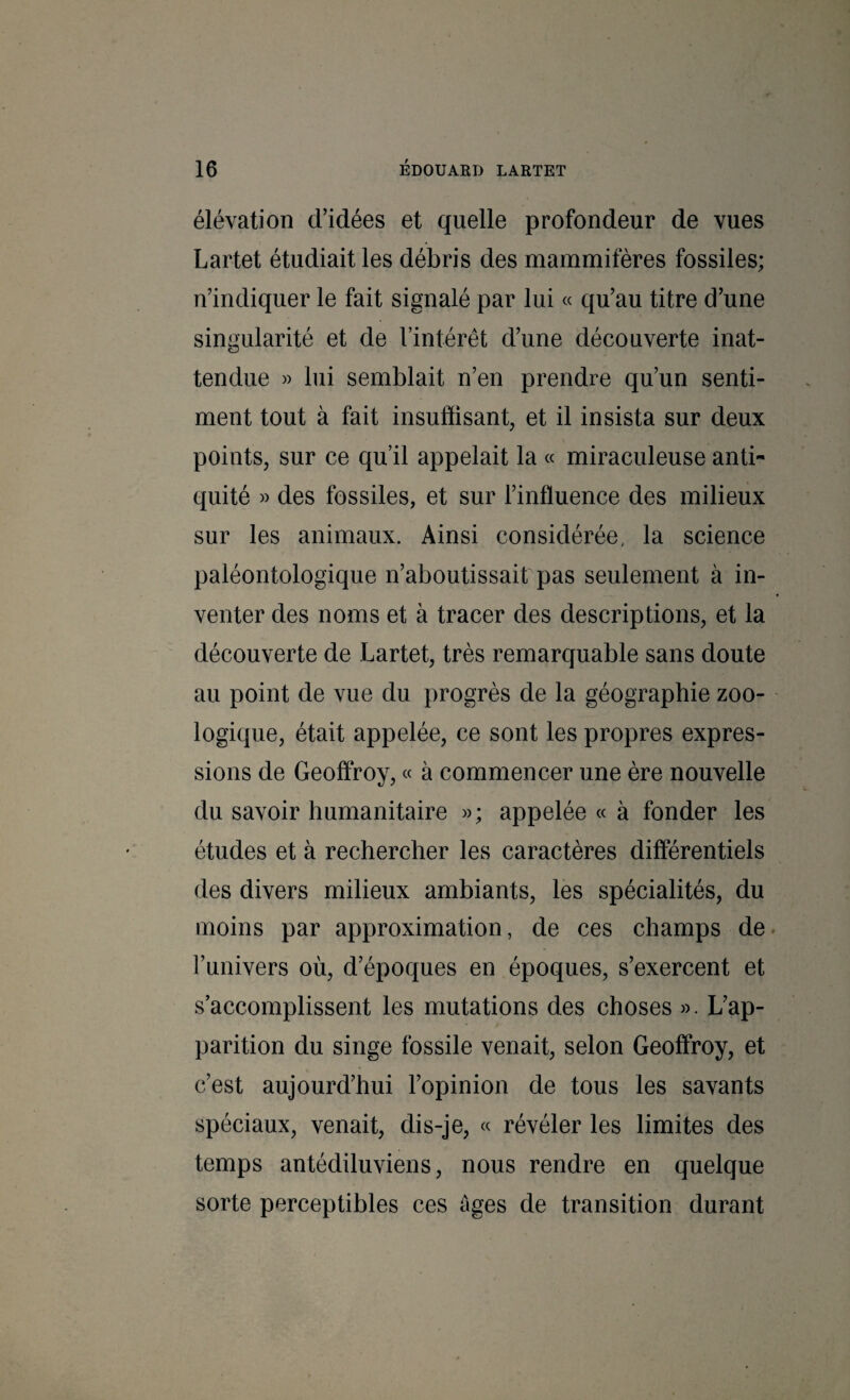 élévation d’idées et quelle profondeur de vues Lartet étudiait les débris des mammifères fossiles; n’indiquer le fait signalé par lui « qu’au titre d’une singularité et de l’intérêt d’une découverte inat- tendue » lui semblait n’en prendre qu’un senti¬ ment tout à fait insufïisant, et il insista sur deux points, sur ce qu’il appelait la « miraculeuse anti¬ quité » des fossiles, et sur l’influence des milieux sur les animaux. Ainsi considérée, la science paléontologique n’aboutissait pas seulement à in¬ venter des noms et à tracer des descriptions, et la découverte de Lartet, très remarquable sans doute au point de vue du progrès de la géographie zoo¬ logique, était appelée, ce sont les propres expres¬ sions de Geoffroy, « à commencer une ère nouvelle du savoir humanitaire »; appelée « à fonder les études et à rechercher les caractères différentiels des divers milieux ambiants, les spécialités, du moins par approximation, de ces champs de. Funivers où, d’époques en époques, s’exercent et s’accomplissent les mutations des choses ». L’ap¬ parition du singe fossile venait, selon Geoffroy, et c’est aujourd’hui l’opinion de tous les savants spéciaux, venait, dis-je, « révéler les limites des temps antédiluviens, nous rendre en quelque sorte perceptibles ces âges de transition durant