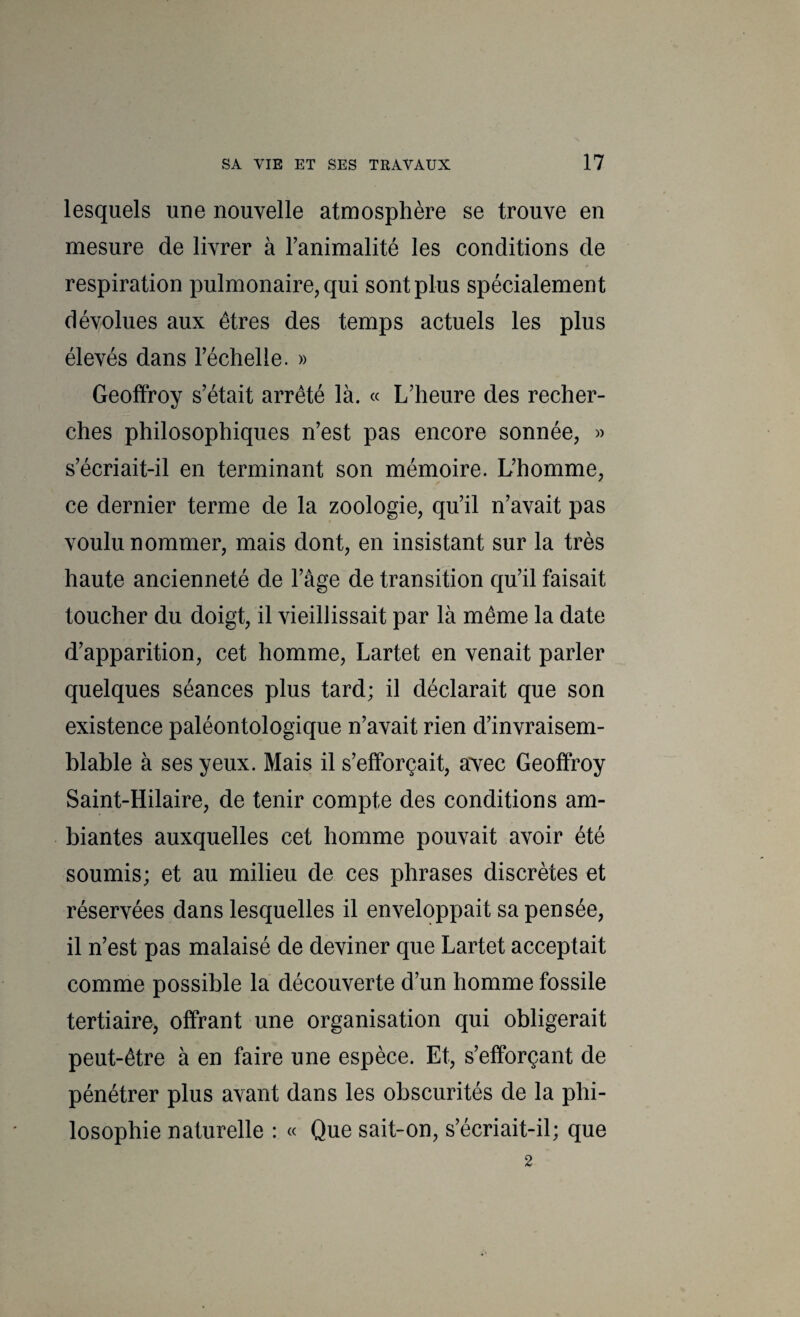lesquels une nouvelle atmosphère se trouve en mesure de livrer à Tanimalité les conditions de respiration pulmonaire, qui sont plus spécialement dévolues aux êtres des temps actuels les plus élevés dans l’échelle. » Geoffroy s’était arrêté là. « L’heure des recher¬ ches philosophiques n’est pas encore sonnée, » s’écriait-il en terminant son mémoire. L’homme, ce dernier terme de la zoologie, qu’il n’avait pas voulu nommer, mais dont, en insistant sur la très haute ancienneté de l’âge de transition qu’il faisait toucher du doigt, il vieillissait par là même la date d’apparition, cet homme, Lartet en venait parler quelques séances plus tard; il déclarait que son existence paléontologique n’avait rien d’invraisem¬ blable à ses yeux. Mais il s’efforçait, a'vec Geoffroy Saint-Hilaire, de tenir compte des conditions am¬ biantes auxquelles cet homme pouvait avoir été soumis; et au milieu de ces phrases discrètes et réservées dans lesquelles il enveloppait sa pensée, il n’est pas malaisé de deviner que Lartet acceptait comme possible la découverte d’un homme fossile tertiaire, offrant une organisation qui obligerait peut-être à en faire une espèce. Et, s’efforçant de pénétrer plus avant dans les obscurités de la phi¬ losophie naturelle : « Que sait-on, s’écriait-il; que 2