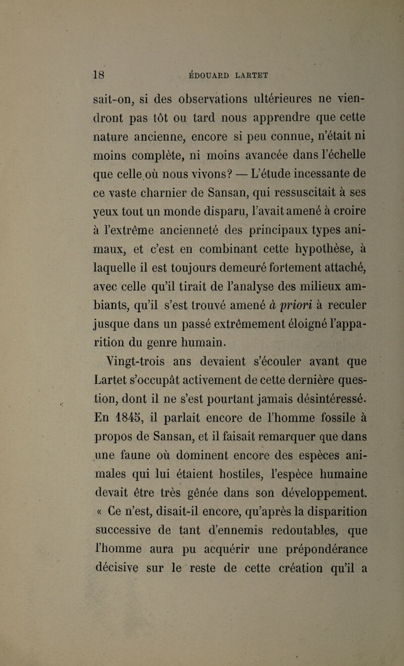 sait-on, si des oJDservations ultérieures ne vien¬ dront pas tôt ou tard nous apprendre que cette nature ancienne, encore si peu connue, n’était ni moins complète, ni moins avancée dans l’échelle que celle où nous vivons? — L’étude incessante de ce vaste charnier de Sansan, qui ressuscitait à ses yeux tout un monde disparu, l’avait amené à croire à l’extrême ancienneté des principaux types ani¬ maux, et c’est en combinant cette hypothèse, à laquelle il est toujours demeuré fortement attaché, avec celle qu’il tirait de l’analyse des milieux am¬ biants, qu’il s’est trouvé amené à priori à reculer jusque dans un passé extrêmement éloigné l’appa¬ rition du genre humain. Vingt-trois ans devaient s’écouler avant que Lartet s’occupât activement de cette dernière ques¬ tion, dont il ne s’est pourtant jamais désintéressé. En 1845, il parlait encore de l’homme fossile à propos de Sansan, et il faisait remarquer que dans une faune où dominent encore des espèces ani¬ males qui lui étaient hostiles, l’espèce humaine devait être très gênée dans son développement. « Ce n’est, disait-il encore, qu’après la disparition successive de tant d’ennemis redoutables, que l’homme aura pu acquérir une prépondérance décisive sur le reste de cette création qu’il a