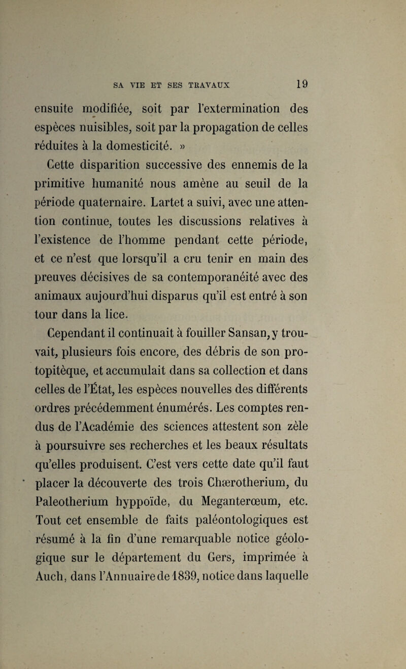 ensuite modifiée, soit par l’extermination des espèces nuisibles, soit par la propagation de celles réduites à la domesticité. » Cette disparition successive des ennemis de la primitive humanité nous amène au seuil de la période quaternaire. Lartet a suivi, avec une atten¬ tion continue, toutes les discussions relatives à l’existence de l’homme pendant cette période, et ce n’est que lorsqu’il a cru tenir en main des preuves décisives de sa contemporanéité avec des animaux aujourd’hui disparus qu’il est entré à son tour dans la lice. Cependant il continuait à fouiller Sansan, y trou¬ vait, plusieurs fois encore, des débris de son pro- topitèque, et accumulait dans sa collection et dans celles de l’État, les espèces nouvelles des différents ordres précédemment énumérés. Les comptes ren¬ dus de l’Académie des sciences attestent son zèle à poursuivre ses recherches et les beaux résultats qu’elles produisent. C’est vers cette date qu’il faut * placer la découverte des trois Chærotherium, du Paléothérium hyppoïde, du Meganterœum, etc. Tout cet ensemble de faits paléontologiques est résumé à la fin d’une remarquable notice géolo¬ gique sur le département du Gers, imprimée à Audi, dans l’Annuairede 1839, notice dans laquelle