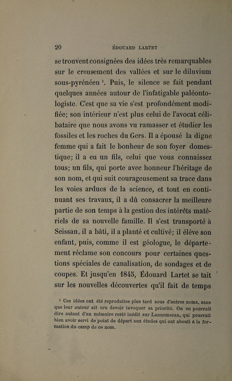 se trouvent consignées des idées très remarquables sur le creusement des vallées et sur le diluvium sous-pyrénéen \ Puis, le silence se fait pendant quelques années autour de Finfatigable paléonto¬ logiste. C’est que sa vie s’est profondément modi¬ fiée; son intérieur n’est plus celui de l’avocat céli¬ bataire que nous avons vu ramasser et étudier les fossiles et les roches du Gers. Il a épousé la digne femme qui a fait le bonheur de son foyer domes¬ tique; il a eu un fils, celui que vous connaissez tous; un fils, qui porte avec honneur l’héritage de son nom, et qui suit courageusement sa trace dans les voies ardues de la science, et tout en conti¬ nuant ses travaux, il a dû consacrer la meilleure partie de son temps à la gestion des intérêts maté¬ riels de sa nouvelle famille. Il s’est transporté à Seissan, il a bâti, il a planté et cultivé; il élève son enfant, puis, comme il est géologue, le départe¬ ment réclame son concours pour certaines ques¬ tions spéciales de canalisation, de sondages et de coupes. Et jusqu’en 1845, Édouard Lartet se tait sur les nouvelles découvertes qu’il fait de temps 1 ’Ces idées ont été reproduites plus tard sous d’autres noms, sans que leur auteur ait cru devoir invoquer sa priorité. On en pourrait dire autant d’un mémoire resté inédit sur Lannemezan, qui pourrait bien avoir servi de point de départ aux études qui ont abouti à la for¬ mation du camp de ce nom.