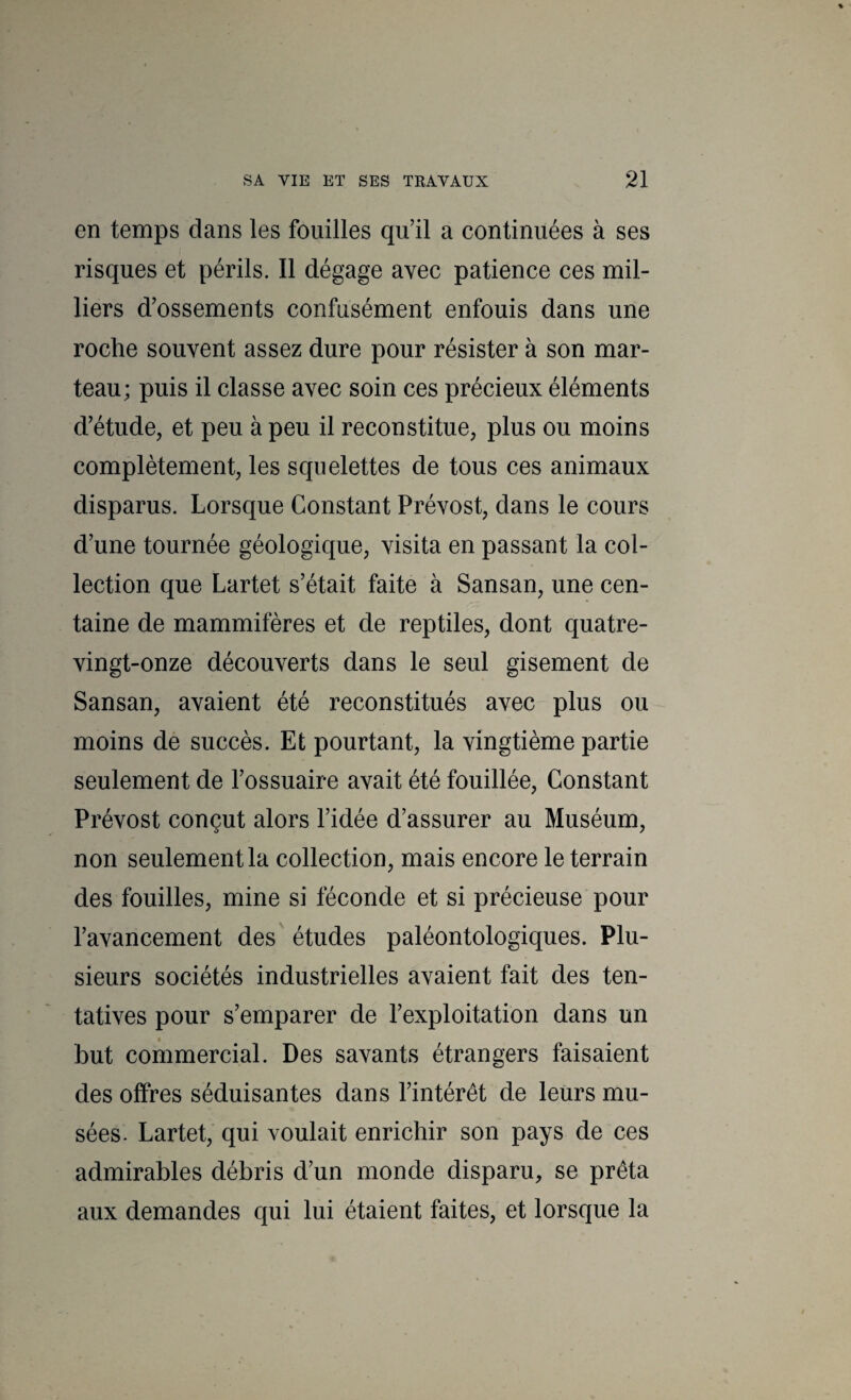 en temps dans les fouilles qu’il a continuées à ses risques et périls. Il dégage avec patience ces mil¬ liers d’ossements confusément enfouis dans une roche souvent assez dure pour résister à son mar¬ teau; puis il classe avec soin ces précieux éléments d’étude, et peu à peu il reconstitue, plus ou moins complètement, les squelettes de tous ces animaux disparus. Lorsque Constant Prévost, dans le cours d’une tournée géologique, visita en passant la col¬ lection que Lartet s’était faite à Sansan, une cen¬ taine de mammifères et de reptiles, dont quatre- vingt-onze découverts dans le seul gisement de Sansan, avaient été reconstitués avec plus ou moins de succès. Et pourtant, la vingtième partie seulement de l’ossuaire avait été fouillée. Constant Prévost conçut alors l’idée d’assurer au Muséum, non seulement la collection, mais encore le terrain des fouilles, mine si féconde et si précieuse pour l’avancement des études paléontologiques. Plu¬ sieurs sociétés industrielles avaient fait des ten¬ tatives pour s’emparer de l’exploitation dans un but commercial. Des savants étrangers faisaient des offres séduisantes dans l’intérêt de leurs mu¬ sées. Lartet, qui voulait enrichir son pays de ces admirables débris d’un monde disparu, se prêta aux demandes qui lui étaient faites, et lorsque la
