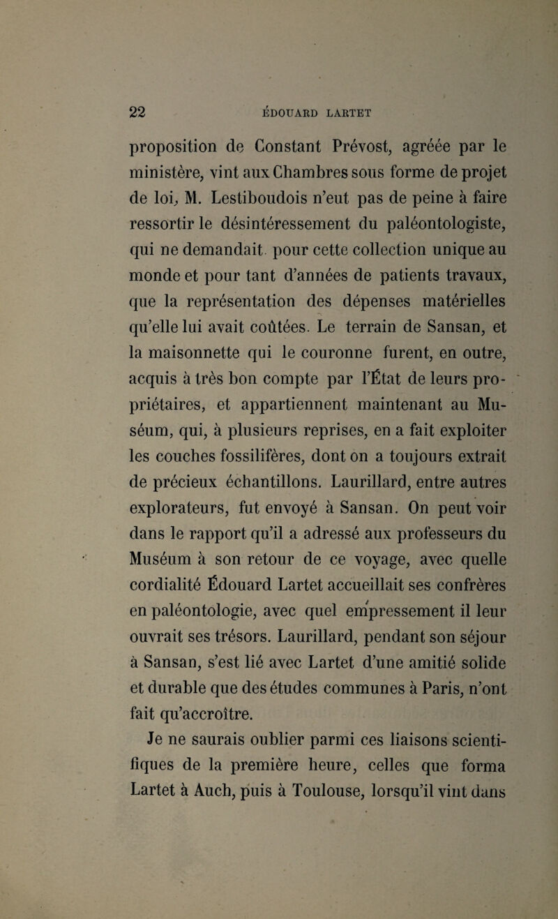 proposition de Constant Prévost, agréée par le ministère, vint aux Chambres sous forme de projet de lob M. Lestiboudois n’eut pas de peine à faire ressortir le désintéressement du paléontologiste, qui ne demandait, pour cette collection unique au monde et pour tant d’années de patients travaux, que la représentation des dépenses matérielles qu’elle lui avait coûtées. Le terrain de Sansan, et la maisonnette qui le couronne furent, en outre, acquis à très bon compte par l’État de leurs pro¬ priétaires, et appartiennent maintenant au Mu¬ séum, qui, à plusieurs reprises, en a fait exploiter les couches fossilifères, dont on a toujours extrait de précieux échantillons. Laurillard, entre autres explorateurs, fut envoyé à Sansan. On peut voir dans le rapport qu’il a adressé aux professeurs du Muséum à son retour de ce voyage, avec quelle cordialité Édouard Lartet accueillait ses confrères en paléontologie, avec quel em'pressement il leur ouvrait ses trésors. Laurillard, pendant son séjour à Sansan, s’est lié avec Lartet d’une amitié solide et durable que des études communes à Paris, n’ont fait qu’accroître. Je ne saurais oublier parmi ces liaisons scienti¬ fiques de la première heure, celles que forma Lartet à Auch, puis à Toulouse, lorsqu’il vint dans