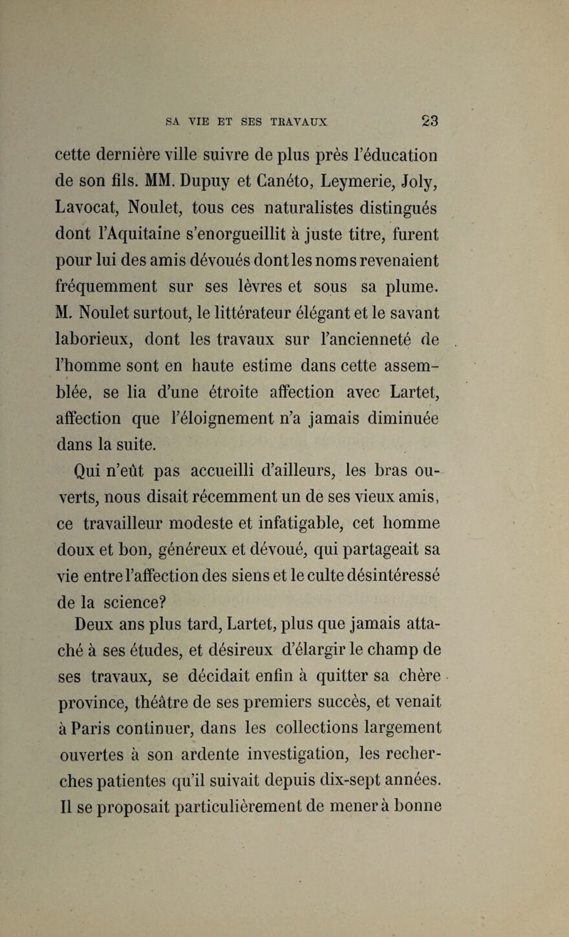 cette dernière ville suivre de plus près Téducation de son fds. MM. Dupuy et Canéto, Leymerie, Joly, Lavocat, Noulet, tous ces naturalistes distingués dont TAquitaine s’enorgueillit à juste titre, furent pour lui des amis dévoués dont les noms revenaient fréquemment sur ses lèvres et sous sa plume. M, Noulet surtout, le littérateur élégant et le savant laborieux, dont les travaux sur Tancienneté de l’homme sont en haute estime dans cette assem- <r blée, se lia d’une étroite affection avec Lartet, affection que l’éloignement n’a jamais diminuée dans la suite. Qui n’eût pas accueilli d’ailleurs, les bras ou¬ verts, nous disait récemment un de ses vieux amis, ce travailleur modeste et infatigable, cet homme doux et bon, généreux et dévoué, qui partageait sa vie entre l’affection des siens et le culte désintéressé de la science? Deux ans plus tard, Lartet, plus que jamais atta¬ ché à ses études, et désireux d’élargir le champ de ses travaux, se décidait enfin à quitter sa chère province, théâtre de ses premiers succès, et venait à Paris continuer, dans les collections largement ouvertes à son ardente investigation, les recher¬ ches patientes qu’il suivait depuis dix-sept années. Il se proposait particulièrement de mener à bonne
