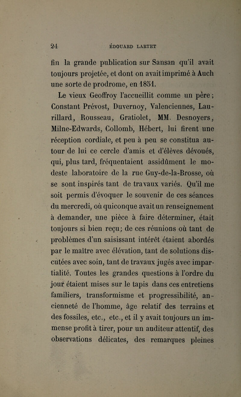 fin la grande publication sur Sansan qu’il avait toujours projetée, et dont on avait imprimé à Audi une sorte de prodrome, en 1851. Le vieux Geoffroy faccueillit comme un père ; Constant Prévost, Duvernoy, Valenciennes, Lau- rillard, Rousseau, Gratiolet, MM. Desnoyers, Milne-Edwards, Collomb, Hébert, lui firent une réception cordiale, et peu à peu se constitua au¬ tour de lui ce cercle d’amis et d’élèves dévoués, qui, plus tard, fréquentaient assidûment le mo¬ deste laboratoire de la rue Guy-de-la-Brosse, où se sont inspirés tant de travaux variés. Qu’il me soit permis d’évoquer le souvenir de ces séances du mercredi, où quiconque avait un renseignement à demander, une pièce à faire déterminer, était toujours si bien reçu; de ces réunions où tant de problèmes d’un saisissant intérêt étaient abordés par le maître avec élévation, tant de solutions dis¬ cutées avec soin, tant de travaux jugés avec impar¬ tialité. Toutes les grandes questions à l’ordre du jour étaient mises sur le tapis dans ces entretiens familiers, transformisme et progressibilité, an¬ cienneté de l’homme, âge relatif des terrains et des fossiles, etc., etc., et il y avait toujours un im¬ mense profit à tirer, pour un auditeur attentif, des observations délicates, des remarques pleines