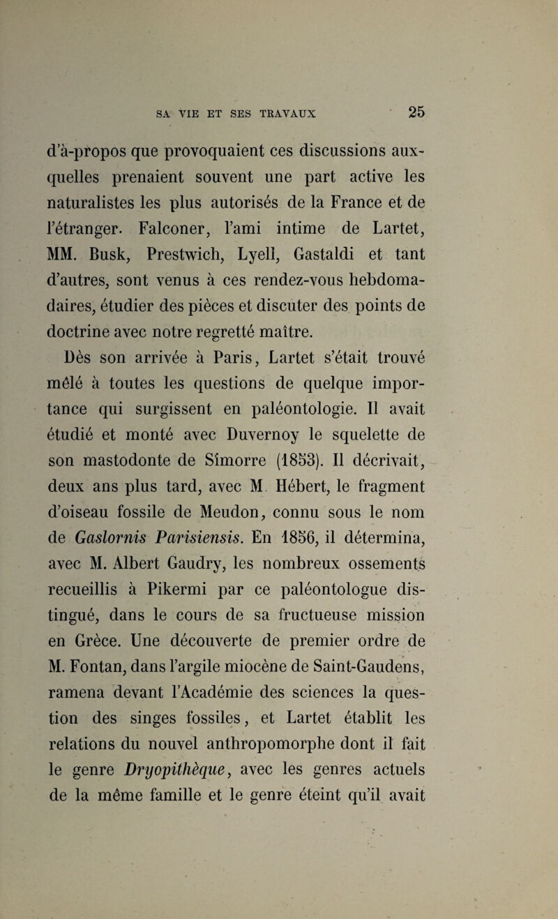 d a-propos que provoquaient ces discussions aux- quelles prenaient souvent une part active les naturalistes les plus autorisés de la France et de rétranger. Falconer, Tami intime de Lartet, MM. Busk, Prestwich, Lyell, Gastaldi et tant d'autres, sont venus à ces rendez-vous hebdoma¬ daires, étudier des pièces et discuter des points de doctrine avec notre regretté maître. Dès son arrivée à Paris, Lartet s'était trouvé mêlé à toutes les questions de quelque impor¬ tance qui surgissent en paléontologie. Il avait étudié et monté avec Duvernoy le squelette de son mastodonte de Simorre (1853). Il décrivait, deux ans plus tard, avec M. Hébert, le fragment d’oiseau fossile de Meudon, connu sous le nom de Gaslornis Parisiensis. En 1856, il détermina, avec M. Albert Gaudry, les nombreux ossements recueillis à Pikermi par ce paléontologue dis¬ tingué, dans le cours de sa fructueuse mission en Grèce. Une découverte de premier ordre de _ f M. Fontan, dans l’argile miocène de Saint-Gaudens, ramena devant l’Académie des sciences la ques¬ tion des singes fossiles, et Lartet établit les relations du nouvel anthropomorphe dont il fait le genre Dryopithèque, avec les genres actuels de la même famille et le genre éteint qu’il avait