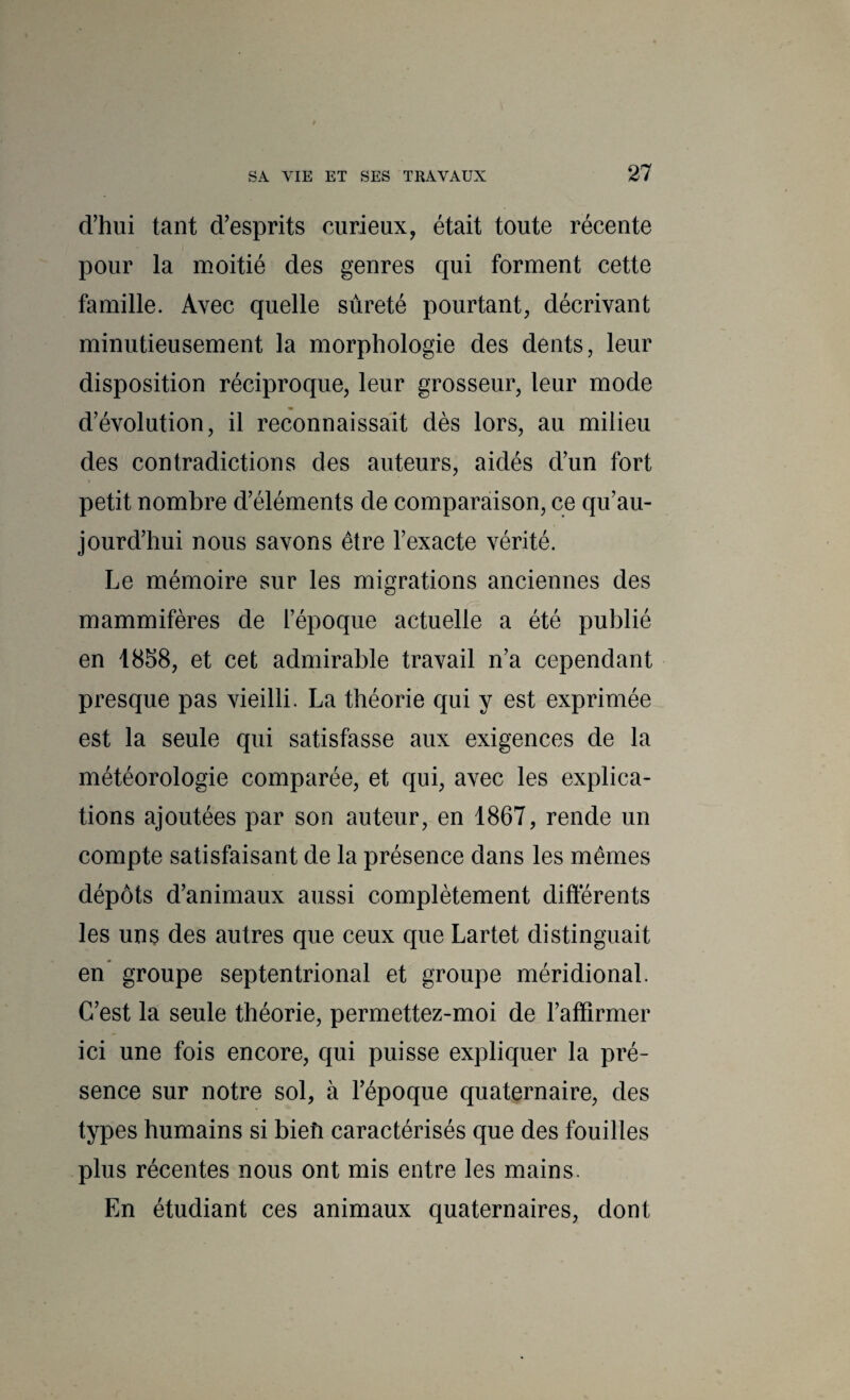 d’hui tant d’esprits curieux, était toute récente pour la moitié des genres qui forment cette famille. Avec quelle sûreté pourtant, décrivant minutieusement la morphologie des dents, leur disposition réciproque, leur grosseur, leur mode d’évolution, il reconnaissait dès lors, au milieu des contradictions des auteurs, aidés d’un fort petit nombre d’éléments de comparaison, ce qu’au- jourd’hui nous savons être l’exacte vérité. Le mémoire sur les migrations anciennes des mammifères de l’époque actuelle a été publié en i8S8, et cet admirable travail n’a cependant presque pas vieilli. La théorie qui y est exprimée est la seule qui satisfasse aux exigences de la météorologie comparée, et qui, avec les explica¬ tions ajoutées par son auteur, en 1867, rende un compte satisfaisant de la présence dans les mêmes dépôts d’animaux aussi complètement différents les uns des autres que ceux que Lartet distinguait en* groupe septentrional et groupe méridional. C’est la seule théorie, permettez-moi de l’affirmer ici une fois encore, qui puisse expliquer la pré¬ sence sur notre sol, à l’époque quaternaire, des types humains si bieîi caractérisés que des fouilles plus récentes nous ont mis entre les mains. En étudiant ces animaux quaternaires, dont
