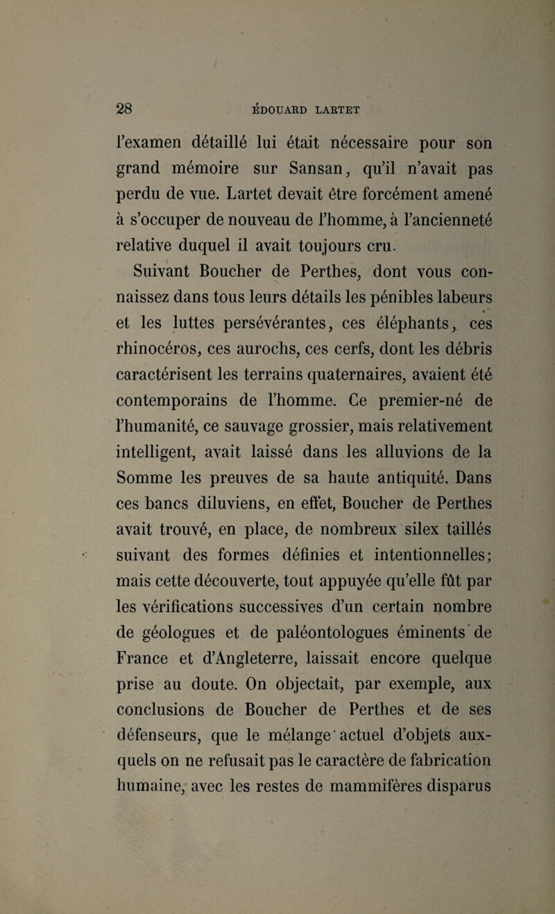 rexamen détaillé lui était nécessaire pour son grand mémoire sur Sansan, qu’il n’avait pas perdu de vue. Lartet devait être forcément amené à s’occuper de nouveau de l’homme, à l’ancienneté relative duquel il avait toujours cru. J Suivant Boucher de Perthes, dont vous con¬ naissez dans tous leurs détails les pénibles labeurs • et les luttes persévérantes, ces éléphants, ces rhinocéros, ces aurochs, ces cerfs, dont les débris caractérisent les terrains quaternaires, avaient été contemporains de l’homme. Ce premier-né de l’humanité, ce sauvage grossier, mais relativement intelligent, avait laissé dans les alluvions de la Somme les preuves de sa haute antiquité. Dans ces bancs diluviens, en effet, Boucher de Perthes avait trouvé, en place, de nombreux silex taillés suivant des formes définies et intentionnelles; mais cette découverte, tout appuyée qu’elle fût par les vérifications successives d’un certain nombre de géologues et de paléontologues éminents* de France et d’Angleterre, laissait encore quelque prise au doute. On objectait, par exemple, aux conclusions de Boucher de Perthes et de ses défenseurs, que le mélange’actuel d’objets aux¬ quels on ne refusait pas le caractère de fabrication humaine, avec les restes de mammifères disparus