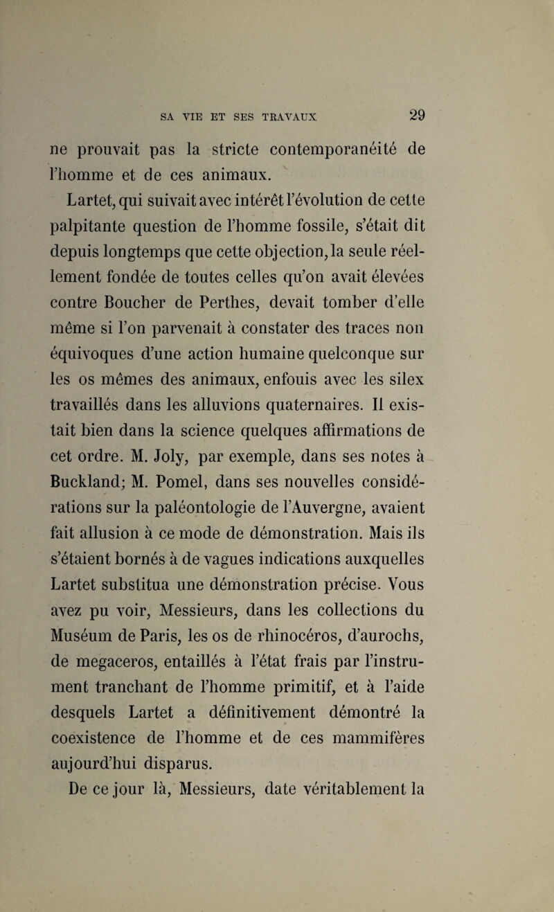 ne prouvait pas la stricte contemporanéité de riiomme et de ces animaux. Lartet^qui suivait avec intérêt l’évolution de cetle palpitante question de l’homme fossile, s’était dit depuis longtemps que cette objection,la seule réel¬ lement fondée de toutes celles qu’on avait élevées contre Boucher de Perthes, devait tomber d’elle même si l’on parvenait à constater des traces non équivoques d’une action humaine quelconque sur les os mêmes des animaux, enfouis avec les silex travaillés dans les alluvions quaternaires. Il exis¬ tait bien dans la science quelques affirmations de cet ordre. M. Joly, par exemple, dans ses notes à Buckland; M. Pomel, dans ses nouvelles considé¬ rations sur la paléontologie de l’Auvergne, avaient fait allusion à ce mode de démonstration. Mais ils s’étaient bornés à de vagues indications auxquelles Lartet substitua une démonstration précise. Vous avez pu voir. Messieurs, dans les collections du Muséum de Paris, les os de rhinocéros, d’aurochs, de megaceros, entaillés à l’état frais par l’instru¬ ment tranchant de l’homme primitif, et à l’aide desquels Lartet a définitivement démontré la coexistence de l’homme et de ces mammifères aujourd’hui disparus. De ce jour là. Messieurs, date véritablement la