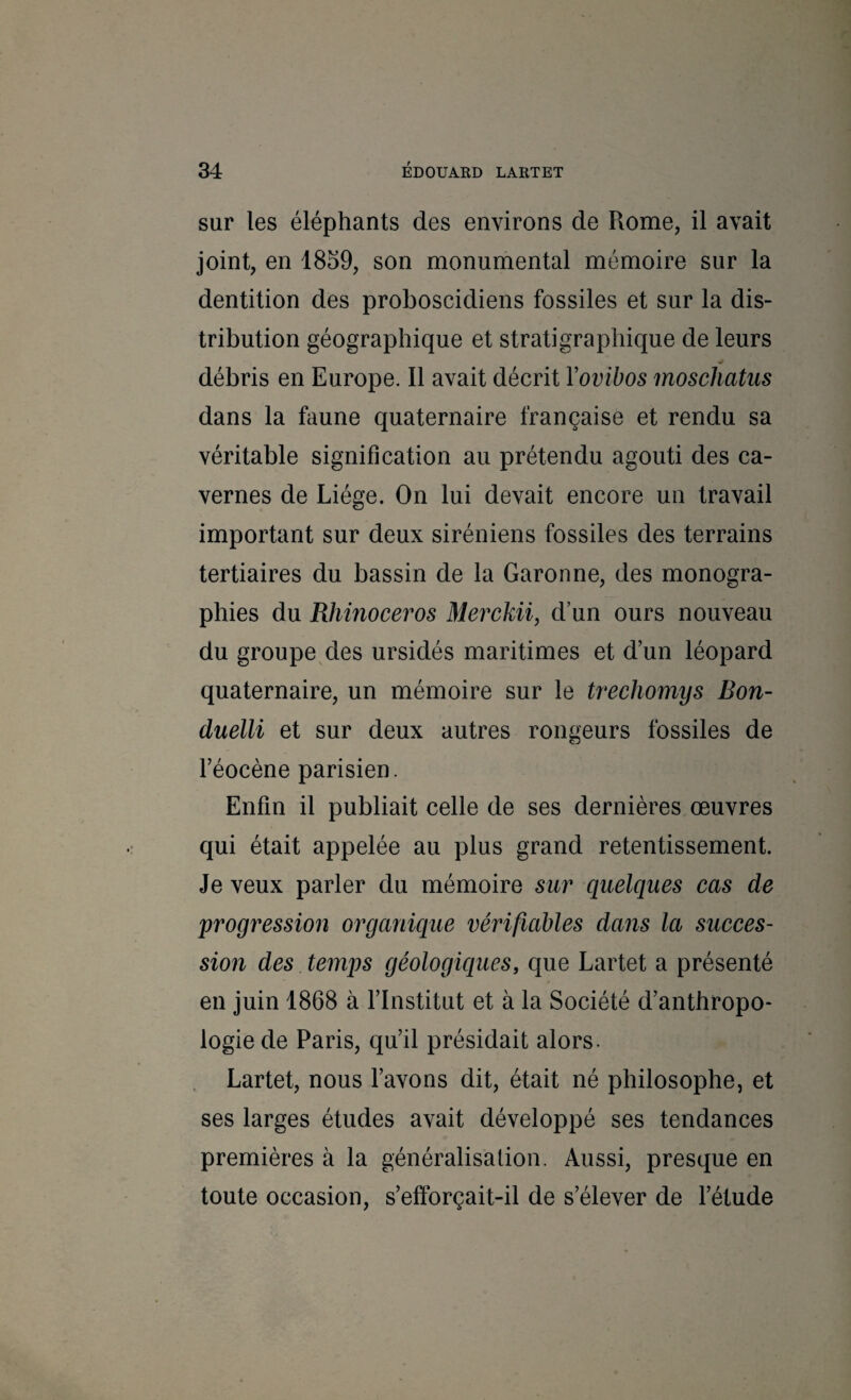sur les éléphants des environs de Rome, il avait joint, en 1859, son monumental mémoire sur la dentition des proboscidiens fossiles et sur la dis¬ tribution géographique et stratigraphique de leurs débris en Europe. Il avait décrit Yovibos înoschatus dans la hmne quaternaire française et rendu sa véritable signification au prétendu agouti des ca¬ vernes de Liège. On lui devait encore un travail important sur deux Siréniens fossiles des terrains tertiaires du bassin de la Garonne, des monogra¬ phies du Rhinocéros Merckii, d’un ours nouveau du groupe des ursidés maritimes et d’un léopard quaternaire, un mémoire sur le trechomys Bon- duelli et sur deux autres rongeurs fossiles de l’éocène parisien. Enfin il publiait celle de ses dernières œuvres qui était appelée au plus grand retentissement. Je veux parler du mémoire sur quelques cas de progression organique vérifiables dans la succes¬ sion des temps géologiques, que Lartet a présenté en juin 1868 à l’Institut et à la Société d’anthropo¬ logie de Paris, qu’il présidait alors. Lartet, nous l’avons dit, était né philosophe, et ses larges études avait développé ses tendances premières à la généralisation. Aussi, presque en toute occasion, s’efforçait-il de s’élever de l’étude