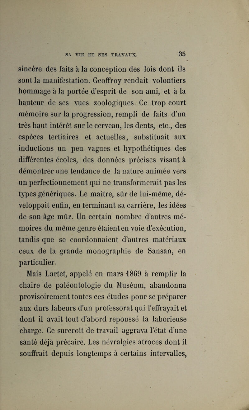 sincère des faits à la conception des lois dont ils sont la manifestation. Geoffroy rendait volontiers hommage à la portée d’esprit de son ami, et à la hauteur de ses vues zoologiques. Ce trop court mémoire sur la progression, rempli de faits d’un très haut intérêt sur le cerveau, les dents, etc., des espèces tertiaires et actuelles, substituait aux inductions un peu vagues et hypothétiques des différentes écoles, des données précises visant à démontrer une tendance de la nature animée vers un perfectionnement qui ne transformerait pas les types génériques. Le maître, sûr de lui-même, dé¬ veloppait enfin, en terminant sa carrière, les idées de son âge mûr. Un certain nombre d’autres mé¬ moires du même genre étaient en voie d’exécution, tandis que se coordonnaient d’autres matériaux ceux de la grande monographie de Sansan, en particulier. Mais Lartet, appelé en mars 1869 à remplir la chaire de paléontologie du Muséum, abandonna provisoirement toutes ces études pour se préparer aux durs labeurs d’un professorat qui l’effrayait et dont il avait tout d’abord repoussé la laborieuse charge. Ce surcroît de travail aggrava l’état d’une santé déjà précaire. Les névralgies atroces dont il souffrait depuis longtemps à certains intervalles,