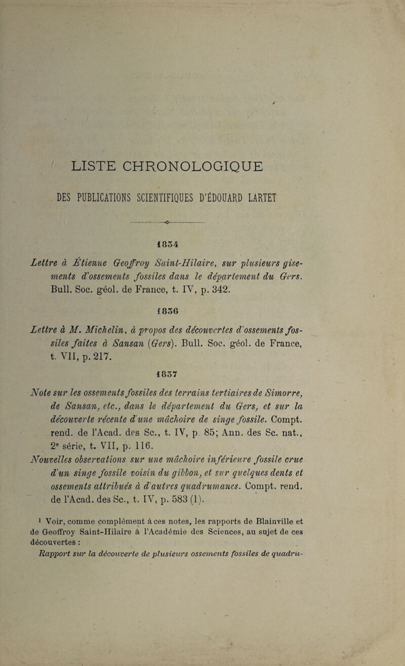LISTE CHRONOLOGIQUE DES PUBLICATIONS SCIENTIFIQUES D’ÉDOUARD LARTET 1854 Lettre à Etienne Geoffroy Saint-Hilaire, sur plusieurs gise¬ ments d'ossements fossiles dans le département du Gers. Bull. Soc. géol. de France, t. IV, p. 342. f856 Lettre à M. Michelin, à propos des découvertes d'ossements fos¬ siles faites à Sansan [Gers). Bull. Soc. géol. de France, t. VII, p.2I7. 1857 Note sur les ossements fossiles des terrains tertiaires de Simorre, de Sansan, etc., dans le département du Gers, et sur la découverte récente dé une mâchoire de singe fossile. Compt. rend, de l’Acad. des Sc., t. IV, p. 85; Ann. des Sc. nat., 2® série, t. VII, p. 116. Nouvelles observations sur une mâchoire inférieure fossile crue d'un singe fossile voisin du gibbon, et sur quelques dents et ossements attribués à d'autres quadrumanes. Compt. rend, de l’Acad. des vSc., t. IV, p. 583 (1). ^ Voir, comme complément à ces notes, les rapports de Blainville et de Geoffroy Saint-Hilaire â l’Académie des Sciences, au sujet de ces découvertes : Rapport sur la découverte de plusieurs ossements fossiles de quadru-