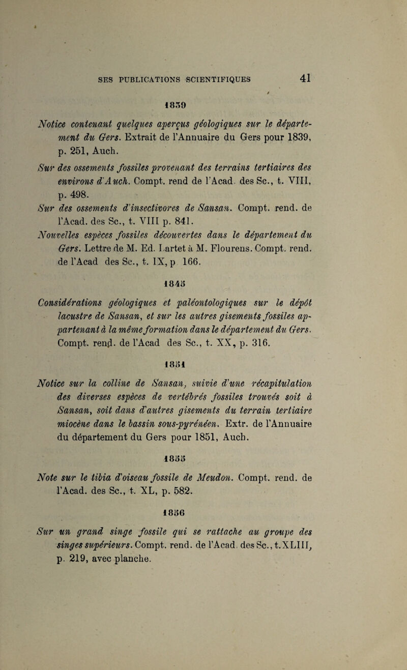 1839 Notice contenant quelques aqterçus géologiques sur le départe- ment du Gers. Extrait de l’Annuaire du Gers pour 1839, p. 251, Auch. Sur des ossements fossiles provenant des terrains tertiaires des environs d'Auch. Compt. rend de T Acad. desSc., t. VIII, p. 498. Sur des ossements d'insectivores de Sansan. Compt. rend, de l’Acad. des Sc., t. VIII p. 841. Nouvelles espèces fossiles découvertes dans le département du Gers. Lettre de M. Ed. Lartet à M. Flourens. Compt. rend, de l’Acad des Sc., t. IX, p 166. 1846 Considérations géologiques et paléontologiques sur le dépôt lacustre de Sansan, et sur les autres gisements fossiles ap¬ partenant à la même formation dans le département du Gers. Compt. renji. de l’Acad des Sc., t. XX, p. 316. 1861 Notice sur la colline de Sansan, suivie d'une récapitulation des diverses espèces de vertébrés fossiles trouvés soit à Sansan, soit dans d'autres gisements du terrain tertiaire miocène dans le bassin sous-pyrénéen. Extr. de l’Annuaire du département du Gers pour 1851, Auch. 1866 Note sur le tibia d'oiseau fossile de Meudon. Compt. rend, de l’Acad. des Sc., t. XL, p. 582. 1866 S\ir un grand singe fossile qui se rattache au groupe des singes supérieurs. Compt. rend, de l’Acad. des Sc., t.XLIII^ p. 219, avec planche.