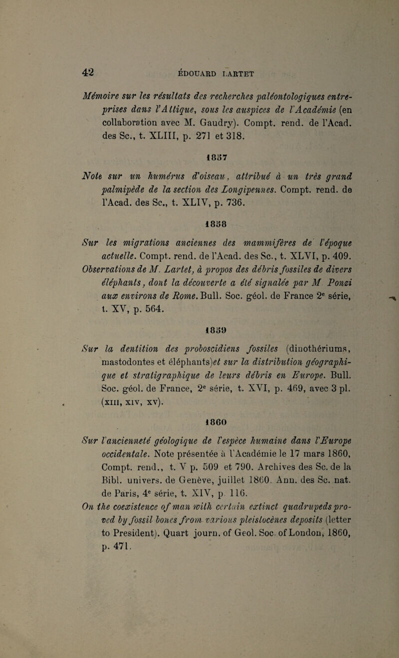 Mémoire sur les résultats des recherches paléontologiques entre¬ prises dans VAttique, sous les auspices de l'Académie (en collaboration avec M. Gaudry). Compt. rend, de l’Acad. des Sc., t. XLIII, p. 271 et 318. 1837 Note sîcr un humérus d'oiseau, attribué à un très grand palmipède de la section des Longipennes. Compt. rend, de TAcad. des Sc., t. XLIV, p. 736. 1838 Sur les migrations anciennes des mammifères de l'époque actuelle. Compt. rend, de l’Acad. des Sc., t. XLVI, p. 409. Observations de M. Lartet, à propos des débris fossiles de divers éléphants, dont la découverte a été signalée par M. Ponù aux environs de Rome. Bull. Soc. géol. de France 2® série, l. XV, p. 564. 1839 Sur la dentition des proboscidiens fossiles (dinothériums, mastodontes et éléphants)^^ sur la distribution géographi¬ que et stratigraphique de leurs débris en Europe. Bull. Soc. géol. de France, 2® série, t. XVI, p. 469, avec 3 pl. (xill, XIV, xv). 1860 Sur l'ancienneté géologique de Vespèce humaine dans VEurope occidentale. Note présentée à l’Académie le 17 mars 1860, Compt. rend., t. V p. 509 et 790. Archives des Sc.de la Bibl. univers, de Genève, juillet 1860. Ann. des Sc. nat. de Paris, 4® série, t. XIV, p. 116. On the coexistence ofmanwüh certain extinct quadrupedspro- ved by fossil bones from- varions pleislocènes deposits (letter to President). Quart journ. of Geol. Soc. of London, 1860, p. 471.