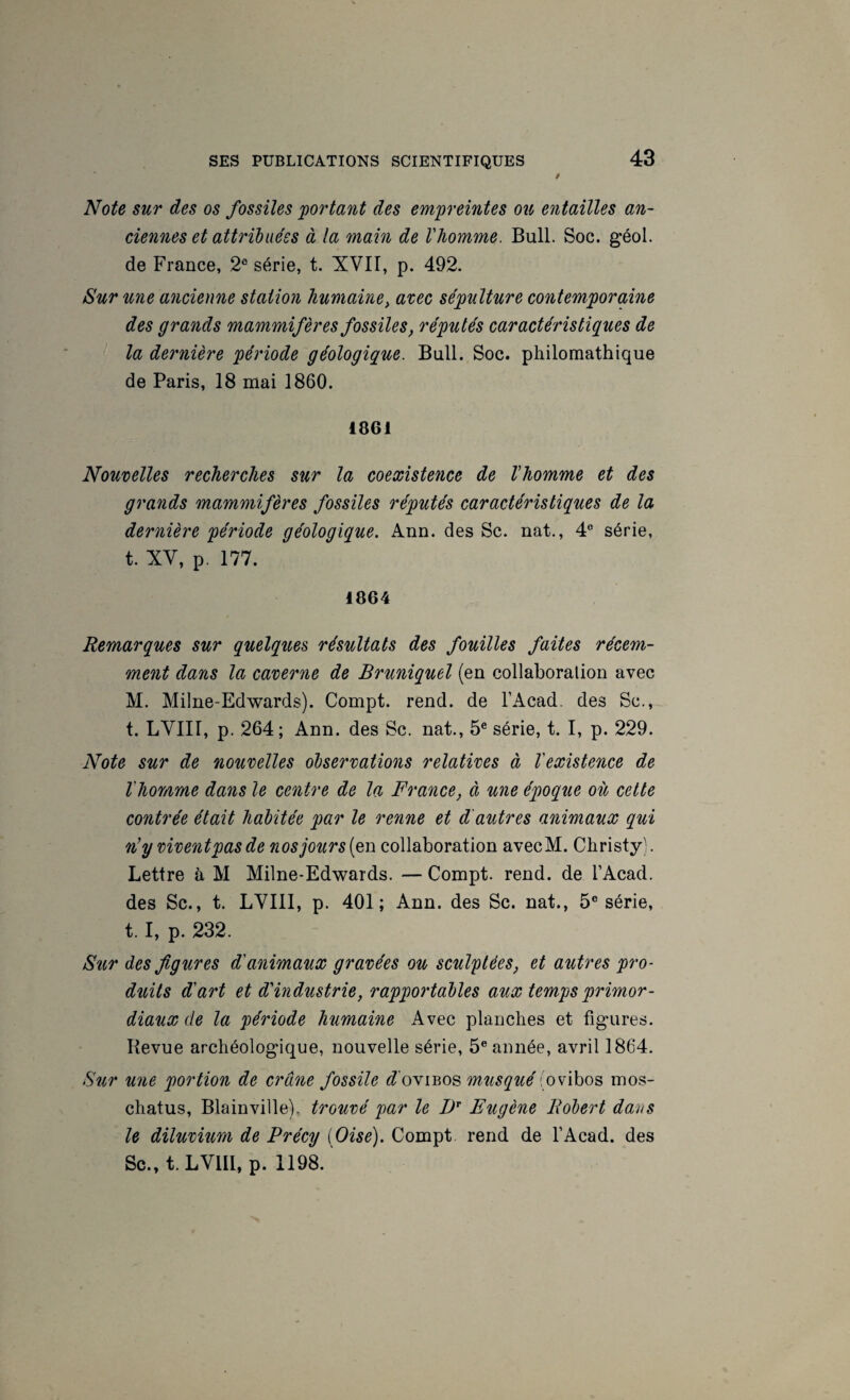 Note sur des os fossiles portant des empreintes ou, entailles an¬ ciennes et attribuées à la main de l'homme. Bull. Soc. géol. de France, 2® série, t. XVII, p. 492. Sur une ancienne station humaine^ arec sépulture contemporaine des grands mammifères fossiles, réputés caractéristiques de la dernière période géologique. Bull. Soc. philomathique de Paris, 18 mai 1860. 1861 Nouvelles recherches sur la coexistence de l'homme et des grands mammifères fossiles réputés caractéristiques de la dernière période géologique. Ann. des Sc. nat., 4® série, t. XV, p. 177. 1864 Remarques sur quelques résultats des fouilles faites récem¬ ment dans la caverne de Bruniquel (en collaboration avec M. Milne-Edwards). Compt. rend, de l’Acad. des Sc., t. LVIII, p. 264; Ann. des Sc. nat., 5® série, t. I, p. 229. Note sur de nouvelles observations relatives à l'existence de l'homme dans le centre de la France, à une époque où cette contrée était habitée par le renne et d'autres animaux qui n’y vivent pas de nos jour s{p,Ti. collaboration avecM. Christy). Lettre à M Milne-Edwards. — Compt. rend, de l’Acad. des Sc., t. LVIII, p. 401; Ann. des Sc. nat., 5® série, t. I, p. 232. 8ur des figures d'animaux gravées ou sculptées, et autres pro- diUls d'art et d'industrie, rapportables aux temps primor¬ diaux de la période humaine Avec planches et figures. Revue archéologique, nouvelle série, 5® année, avril 1864. Sur une portion de crâne fossile f?'oviBos musqué(ovibos mos- chatus, Blainville). trouvé par le Eugène Robert dans le diluvmm de Précy [Oise). Compt rend de l’Acad. des Sc., t. LVIII, p. 1198.
