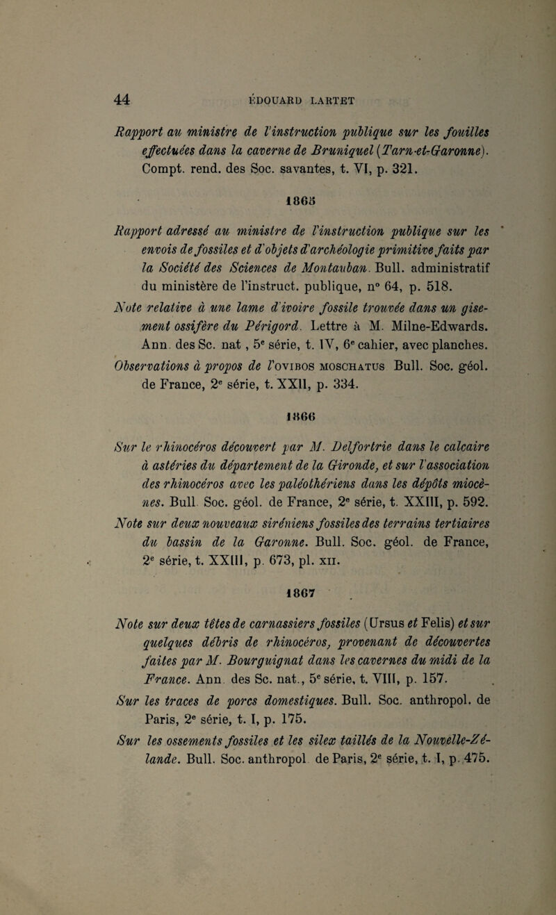 Ra'p'port au ministre de Vinstruction publique sur les fouilles effectuées dans la caverne de Bruniquel [Tarn-etrQaronne). Compt. rend, des Soc. savantes, t. VI, p. 321. Rapport adressé au ministre de l'instruction publique sur les envois de fossiles et d'objets d'archéologie primitive faits par la Société des Sciences de Montanban. Bull, administratif du ministère de l’instruct. publique, n® 64, p. 518. Note relative à une lame d'ivoire fossile trouvée dans un gise¬ ment ossifère du Périgord. Lettre à M. Milne-Edwards. Ann. des Sc. nat, 5® série, t. IV, 6® cahier, avec planches. Observations à propos de Z’ovibos moschatus Bull. Soc. géol. de France, 2® série, t. XXll, p. 334. 1866 Sur le rhinocéros découvert par M. Delfortrie dans le calcaire à astéries du département de la Qironde, et sur l'association des rhinocéros avec les paléothériens dans les dépôts miocè¬ nes. Bull. Soc. géol. de France, 2® série, t. XXIII, p. 592. Note sur deux nouveaux Siréniens fossiles des terrains tertiaires du bassin de la Garonne. Bull. Soc. géol. de France, 2® série, t. XXlIi, p. 673, pl. xii. 1867 Note sur deux têtes de carnassiers fossiles (Ursus et Felis) et sur quelques débris de rhinocéros, provenant de découvertes faites par il/. Bourguignât dans les cavernes du midi de la France. Ann. des Sc. nat., 5® série, t. VIIl, p. 157. Sur les traces de porcs domestiques. Bull. Soc. anthropol. de Paris, 2® série, t. I, p. 175. Sur les ossements fossiles et les silex taillés de la Nouvelle-Zé¬ lande. Bull. Soc. anthropol de Paris, 2® série, t. T, p. 475.
