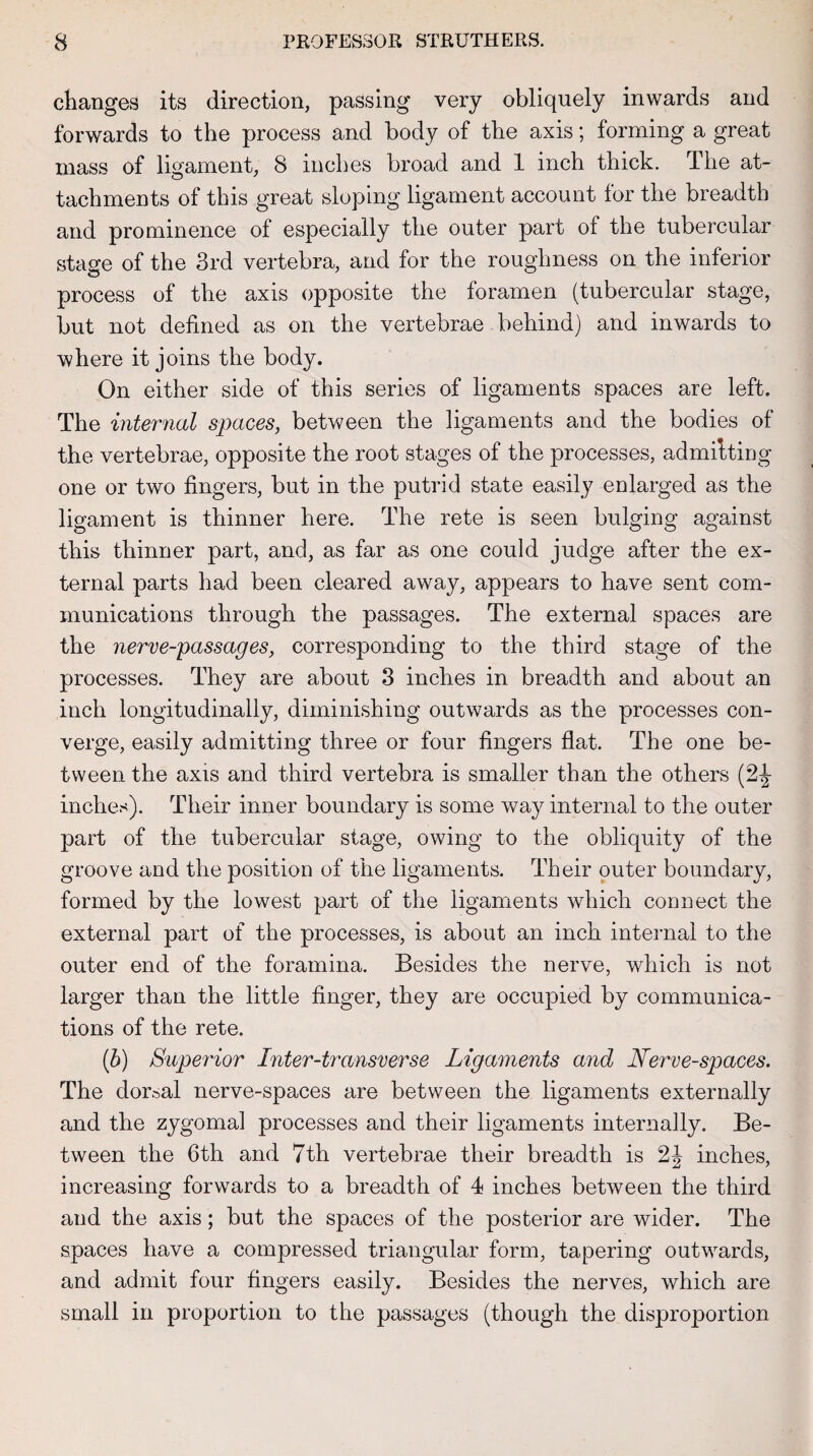 changes its direction, passing very obliquely inwards and forwards to the process and body of the axis; forming a great mass of ligament, 8 inches broad and 1 inch thick. The at¬ tachments of this great sloping ligament account for the breadth and prominence of especially the outer part of the tubercular stage of the 3rd vertebra, and for the roughness on the inferior process of the axis opposite the foramen (tubercular stage, but not defined as on the vertebrae behind) and inwards to where it joins the body. On either side of this series of ligaments spaces are left. The internal spaces, between the ligaments and the bodies of the vertebrae, opposite the root stages of the processes, admitting one or two fingers, but in the putrid state easily enlarged as the ligament is thinner here. The rete is seen bulging against this thinner part, and, as far as one could judge after the ex¬ ternal parts had been cleared away, appears to have sent com¬ munications through the passages. The external spaces are the nerve-passages, corresponding to the third stage of the processes. They are about 3 inches in breadth and about an inch longitudinally, diminishing outwards as the processes con¬ verge, easily admitting three or four fingers flat. The one be¬ tween the axis and third vertebra is smaller than the others (Sc¬ inches). Their inner boundary is some way internal to the outer part of the tubercular stage, owing to the obliquity of the groove and the position of the ligaments. Their outer boundary, formed by the lowest part of the ligaments which connect the external part of the processes, is about an inch internal to the outer end of the foramina. Besides the nerve, which is not larger than the little finger, they are occupied by communica¬ tions of the rete. (h) Superior Inter-transverse Ligaments and Nerve-spaces. The dorsal nerve-spaces are between the ligaments externally and the zygomal processes and their ligaments internally. Be¬ tween the 6th and 7th vertebrae their breadth is 2| inches, increasing forwards to a breadth of 4 inches between the third and the axis; but the spaces of the posterior are wider. The spaces have a compressed triangular form, tapering outwards, and admit four fingers easily. Besides the nerves, which are small in proportion to the passages (though the disproportion