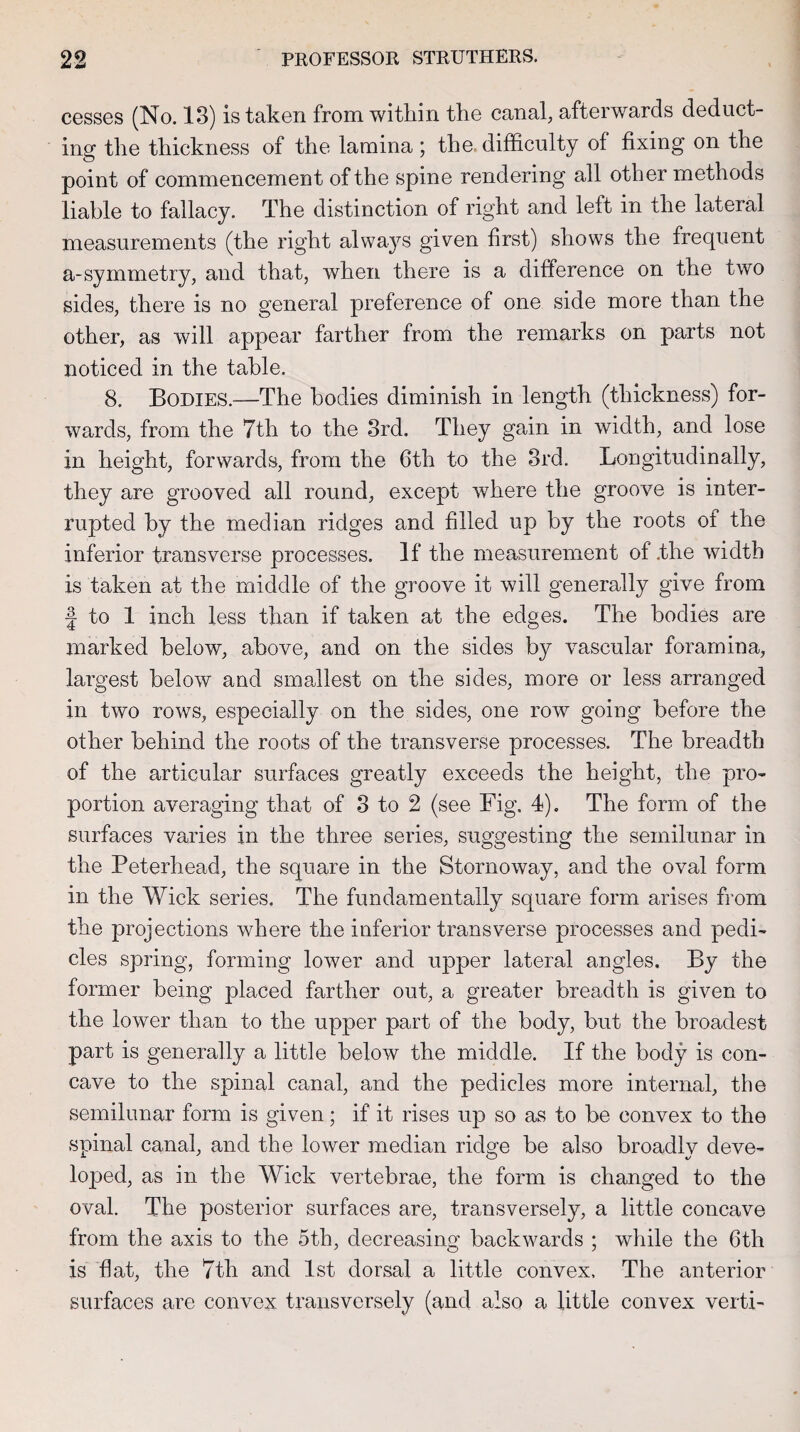 cesses (No. 13) is taken from within the canal, afterwards deduct¬ ing the thickness of the lamina; the difficulty of fixing on the point of commencement of the spine rendering all other methods liable to fallacy. The distinction of right and left in the lateral measurements (the right always given first) shows the frequent a-symmetry, and that, when there is a difference on the two sides, there is no general preference of one side more than the other, as will appear farther from the remarks on parts not noticed in the table. 8. Bodies.—The bodies diminish in length (thickness) for¬ wards, from the 7th to the 3rd. They gain in width, and lose in height, forwards, from the 6th to the 3rd. Longitudinally, they are grooved all round, except where the groove is inter¬ rupted by the median ridges and filled up by the roots of the inferior transverse processes. If the measurement of .the width is taken at the middle of the groove it will generally give from f to 1 inch less than if taken at the edges. The bodies are marked below, above, and on the sides by vascular foramina, largest below and smallest on the sides, more or less arranged in two rows, especially on the sides, one row going before the other behind the roots of the transverse processes. The breadth of the articular surfaces greatly exceeds the height, the pro¬ portion averaging that of 3 to 2 (see Fig. 4). The form of the surfaces varies in the three series, suggesting the semilunar in the Peterhead, the square in the Stornoway, and the oval form in the Wick series. The fundamentally square form arises from the projections where the inferior transverse processes and pedi¬ cles spring, forming lower and upper lateral angles. By the former being placed farther out, a greater breadth is given to the lower than to the upper part of the body, but the broadest part is generally a little below the middle. If the body is con¬ cave to the spinal canal, and the pedicles more internal, the semilunar form is given; if it rises up so as to be convex to the spinal canal, and the lower median rido-e be also broadlv deve- lojoed, as in the Wick vertebrae, the form is changed to the oval. The posterior surfaces are, transversely, a little concave from the axis to the 5th, decreasing backwards ; while the 6th is flat, the 7th and 1st dorsal a little convex. The anterior surfaces are convex transversely (and also a little convex verti-