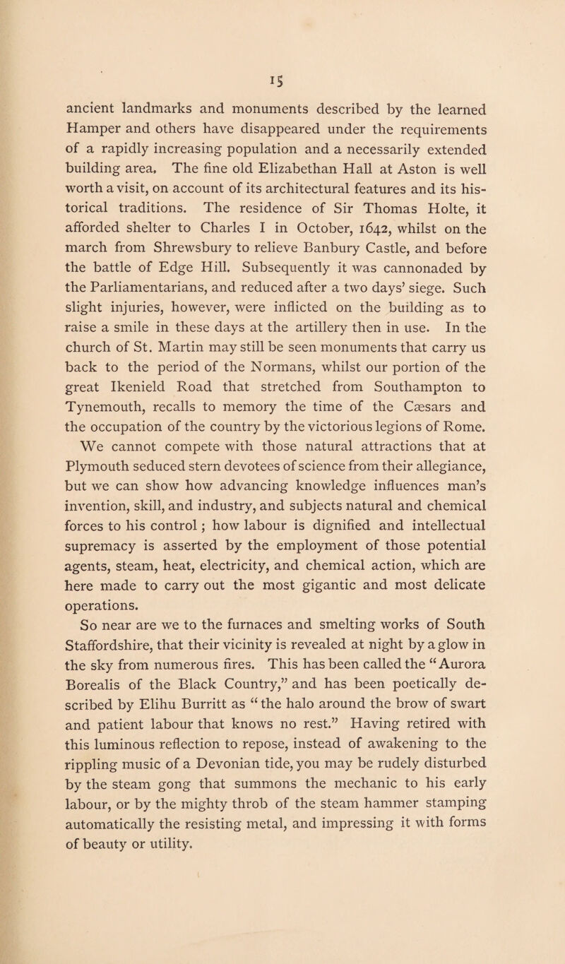 ancient landmarks and monuments described by the learned Hamper and others have disappeared under the requirements of a rapidly increasing population and a necessarily extended building area. The fine old Elizabethan Hall at Aston is well worth a visit, on account of its architectural features and its his¬ torical traditions. The residence of Sir Thomas Holte, it afforded shelter to Charles I in October, 1642, whilst on the march from Shrewsbury to relieve Banbury Castle, and before the battle of Edge Hill. Subsequently it was cannonaded by the Parliamentarians, and reduced after a two days’ siege. Such slight injuries, however, were inflicted on the building as to raise a smile in these days at the artillery then in use. In the church of St. Martin may still be seen monuments that carry us back to the period of the Normans, whilst our portion of the great Ikenield Road that stretched from Southampton to Tynemouth, recalls to memory the time of the Caesars and the occupation of the country by the victorious legions of Rome. We cannot compete with those natural attractions that at Plymouth seduced stern devotees of science from their allegiance, but we can show how advancing knowledge influences man’s invention, skill, and industry, and subjects natural and chemical forces to his control; how labour is dignified and intellectual supremacy is asserted by the employment of those potential agents, steam, heat, electricity, and chemical action, which are here made to carry out the most gigantic and most delicate operations. So near are we to the furnaces and smelting works of South Staffordshire, that their vicinity is revealed at night by aglow in the sky from numerous fires. This has been called the “ Aurora Borealis of the Black Country,” and has been poetically de¬ scribed by Elihu Burritt as “ the halo around the brow of swart and patient labour that knows no rest.” Having retired with this luminous reflection to repose, instead of awakening to the rippling music of a Devonian tide, you may be rudely disturbed by the steam gong that summons the mechanic to his early labour, or by the mighty throb of the steam hammer stamping automatically the resisting metal, and impressing it with forms of beauty or utility.