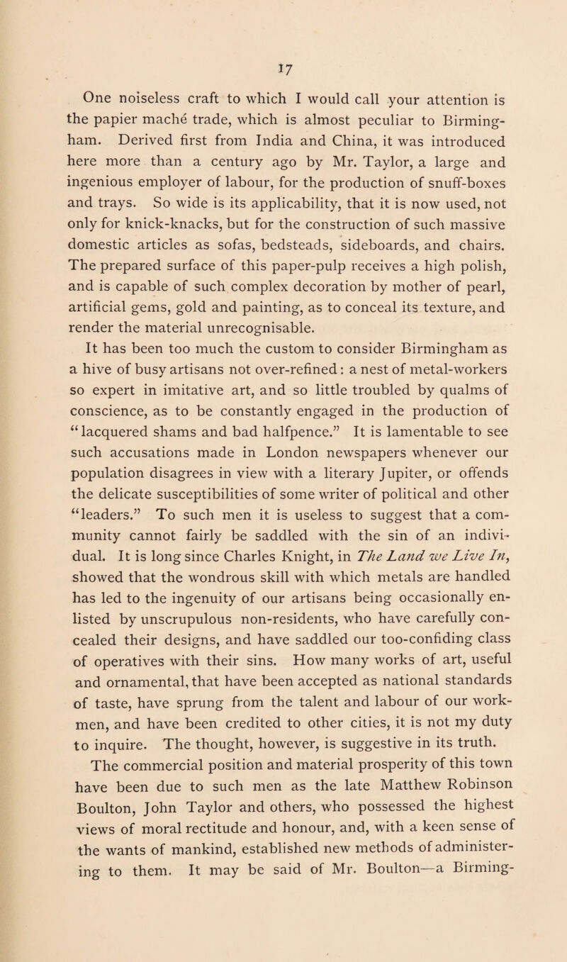 One noiseless craft to which I would call your attention is the papier mache trade, which is almost peculiar to Birming¬ ham. Derived first from India and China, it was introduced here more than a century ago by Mr. Taylor, a large and ingenious employer of labour, for the production of snuff-boxes and trays. So wide is its applicability, that it is now used, not only for knick-knacks, but for the construction of such massive domestic articles as sofas, bedsteads, sideboards, and chairs. The prepared surface of this paper-pulp receives a high polish, and is capable of such complex decoration by mother of pearl, artificial gems, gold and painting, as to conceal its texture, and render the material unrecognisable. It has been too much the custom to consider Birmingham as a hive of busy artisans not over-refined: a nest of metal-workers so expert in imitative art, and so little troubled by qualms of conscience, as to be constantly engaged in the production of “lacquered shams and bad halfpence.” It is lamentable to see such accusations made in London newspapers whenever our population disagrees in view with a literary Jupiter, or offends the delicate susceptibilities of some writer of political and other “leaders.” To such men it is useless to suggest that a com¬ munity cannot fairly be saddled with the sin of an indivi¬ dual. It is long since Charles Knight, in The Land we Live In, showed that the wondrous skill with which metals are handled has led to the ingenuity of our artisans being occasionally en¬ listed by unscrupulous non-residents, who have carefully con¬ cealed their designs, and have saddled our too-confiding class of operatives with their sins. How many works of art, useful and ornamental, that have been accepted as national standards of taste, have sprung from the talent and labour of our work¬ men, and have been credited to other cities, it is not my duty to inquire. The thought, however, is suggestive in its truth. The commercial position and material prosperity of this town have been due to such men as the late Matthew Robinson Boulton, John Taylor and others, who possessed the highest views of moral rectitude and honour, and, with a keen sense of the wants of mankind, established new methods of administer¬ ing to them. It may be said of Mr. Boulton—a Binning-