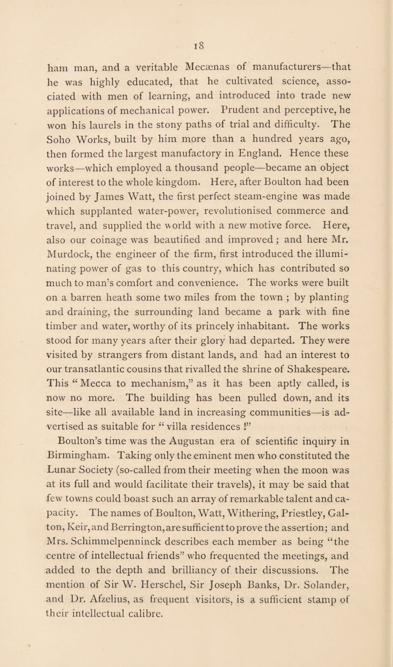 ham man, and a veritable Mecamas of manufacturers—that he was highly educated, that he cultivated science, asso¬ ciated with men of learning, and introduced into trade new applications of mechanical power. Prudent and perceptive, he won his laurels in the stony paths of trial and difficulty. The Soho Works, built by him more than a hundred years ago, then formed the largest manufactory in England. Hence these works—which employed a thousand people—became an object of interest to the whole kingdom. Here, after Boulton had been joined by James Watt, the first perfect steam-engine was made which supplanted water-power, revolutionised commerce and travel, and supplied the world with a new motive force. Here, also our coinage was beautified and improved; and here Mr. Murdock, the engineer of the firm, first introduced the illumi¬ nating power of gas to this country, which has contributed so much to man’s comfort and convenience. The works were built on a barren heath some two miles from the town ; by planting and draining, the surrounding land became a park with fine timber and water, worthy of its princely inhabitant. The works stood for many years after their glory had departed. They were visited by strangers from distant lands, and had an interest to our transatlantic cousins that rivalled the shrine of Shakespeare. This “ Mecca to mechanism,” as it has been aptly called, is now no more. The building has been pulled down, and its site—like all available land in increasing communities—is ad¬ vertised as suitable for “ villa residences !” Boulton’s time was the Augustan era of scientific inquiry in Birmingham. Taking only the eminent men who constituted the Lunar Society (so-called from their meeting when the moon was at its full and would facilitate their travels), it may be said that few towns could boast such an array of remarkable talent and ca¬ pacity. The names of Boulton, Watt, Withering, Priestley, Gal- ton, Keir,and Berrington, are sufficient to prove the assertion; and Mrs. Schimmelpenninck describes each member as being “the centre of intellectual friends” who frequented the meetings, and added to the depth and brilliancy of their discussions. The mention of Sir W. Herschel, Sir Joseph Banks, Dr. Solander, and Dr. Afzelius, as frequent visitors, is a sufficient stamp of their intellectual calibre.