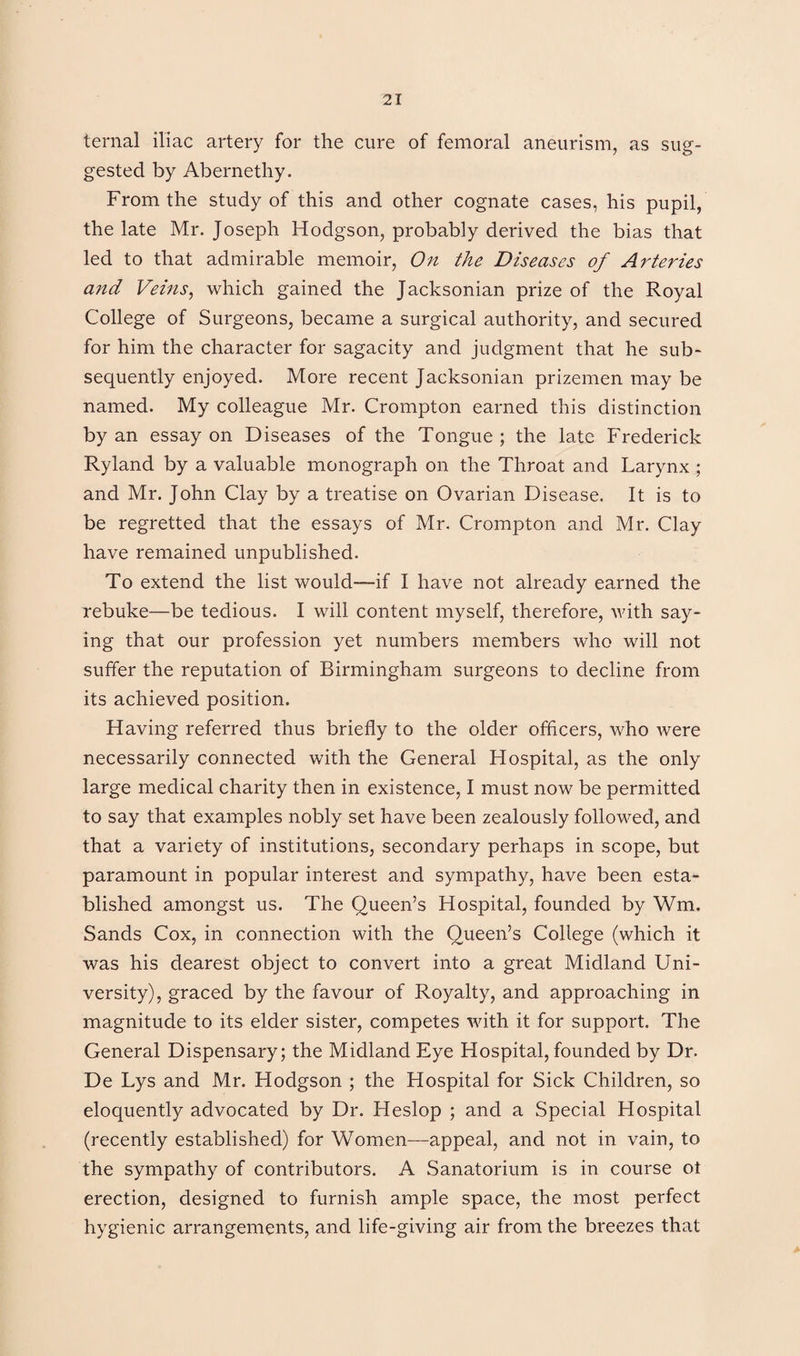 ternal iliac artery for the cure of femoral aneurism, as sug¬ gested by Abernetliy. From the study of this and other cognate cases, his pupil, the late Mr. Joseph Hodgson, probably derived the bias that led to that admirable memoir, On the Diseases of Arteries and Veins, which gained the Jacksonian prize of the Royal College of Surgeons, became a surgical authority, and secured for him the character for sagacity and judgment that he sub¬ sequently enjoyed. More recent Jacksonian prizemen may be named. My colleague Mr. Crompton earned this distinction by an essay on Diseases of the Tongue; the late Frederick Ryland by a valuable monograph on the Throat and Larynx ; and Mr. John Clay by a treatise on Ovarian Disease. It is to be regretted that the essays of Mr. Crompton and Mr. Clay have remained unpublished. To extend the list would—if I have not already earned the rebuke—be tedious. I will content myself, therefore, with say¬ ing that our profession yet numbers members who will not suffer the reputation of Birmingham surgeons to decline from its achieved position. Having referred thus briefly to the older officers, who were necessarily connected with the General Hospital, as the only large medical charity then in existence, I must now be permitted to say that examples nobly set have been zealously followed, and that a variety of institutions, secondary perhaps in scope, but paramount in popular interest and sympathy, have been esta¬ blished amongst us. The Queen’s Hospital, founded by Wm. Sands Cox, in connection with the Queen’s College (which it was his dearest object to convert into a great Midland Uni¬ versity), graced by the favour of Royalty, and approaching in magnitude to its elder sister, competes with it for support. The General Dispensary; the Midland Eye Hospital, founded by Dr. De Lys and Mr. Hodgson ; the Hospital for Sick Children, so eloquently advocated by Dr. Heslop ; and a Special Hospital (recently established) for Women—appeal, and not in vain, to the sympathy of contributors. A Sanatorium is in course ot erection, designed to furnish ample space, the most perfect hygienic arrangements, and life-giving air from the breezes that