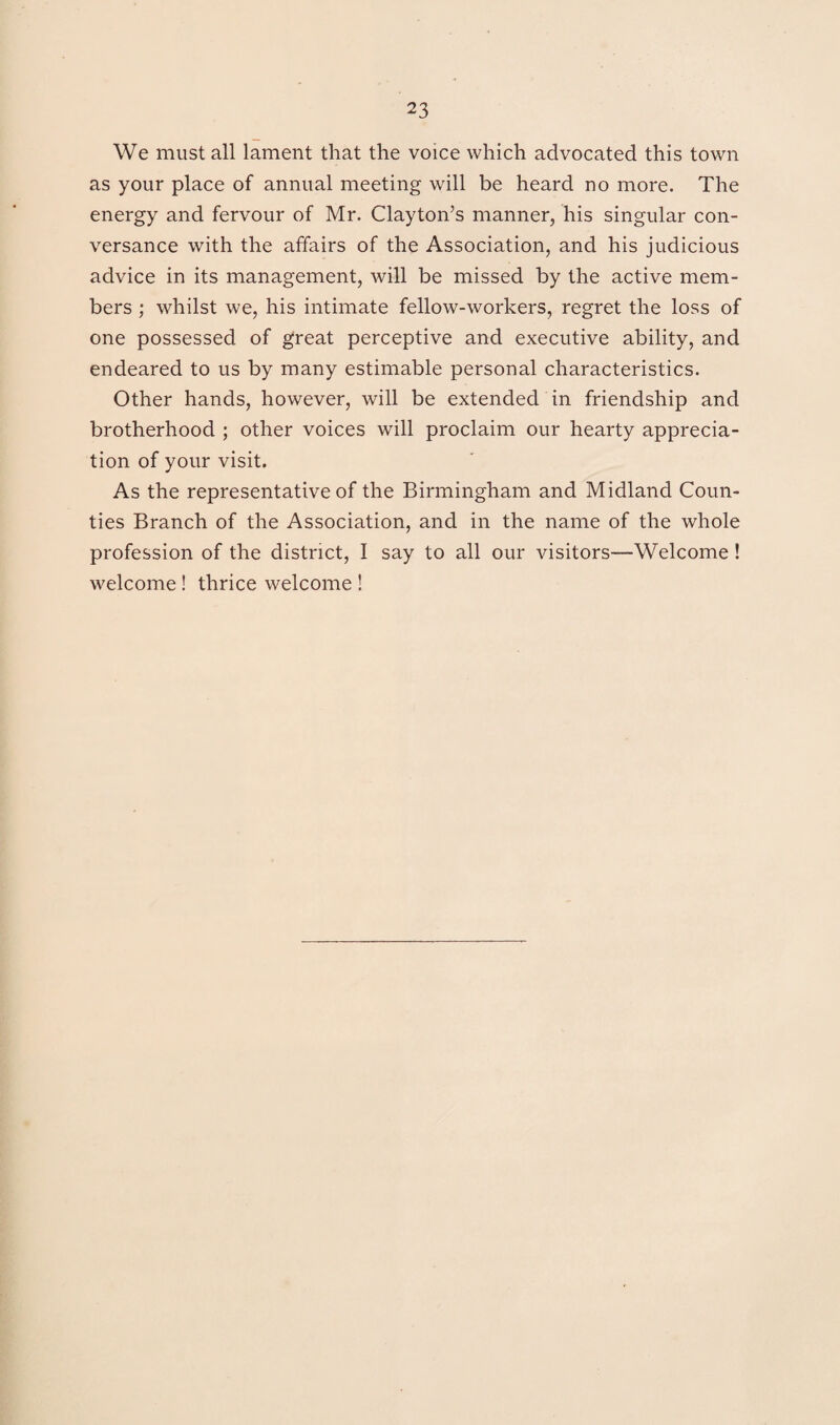 We must all lament that the voice which advocated this town as your place of annual meeting will be heard no more. The energy and fervour of Mr. Clayton’s manner, his singular con¬ versance with the affairs of the Association, and his judicious advice in its management, will be missed by the active mem¬ bers ; whilst we, his intimate fellow-workers, regret the loss of one possessed of great perceptive and executive ability, and endeared to us by many estimable personal characteristics. Other hands, however, will be extended in friendship and brotherhood ; other voices will proclaim our hearty apprecia¬ tion of your visit. As the representative of the Birmingham and Midland Coun¬ ties Branch of the Association, and in the name of the whole profession of the district, I say to all our visitors—Welcome! welcome ! thrice welcome !