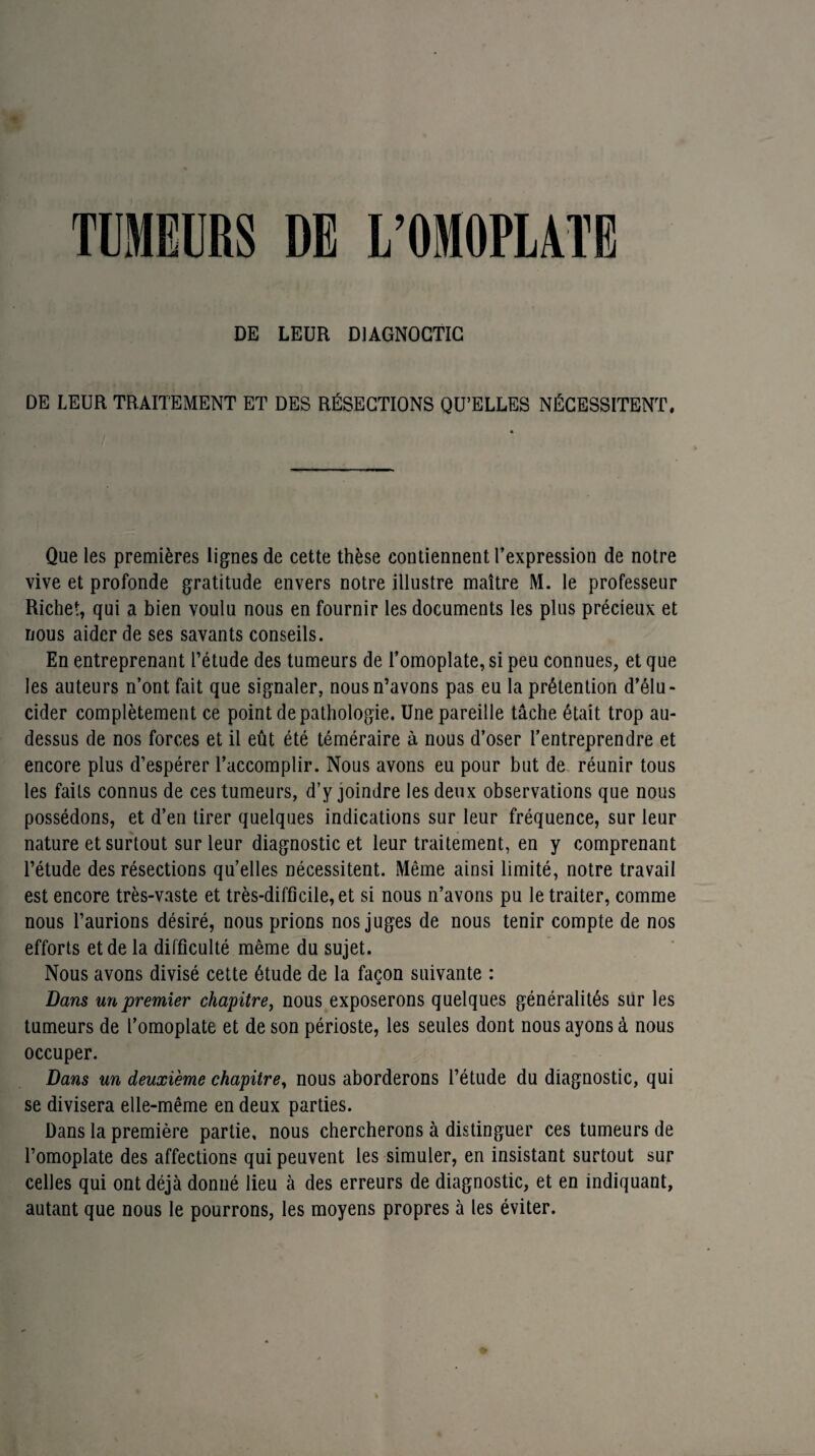 TUMEURS DE L’OMOPLATE DE LEUR D1AGNOGTIC DE LEUR TRAITEMENT ET DES RÉSECTIONS QU’ELLES NÉCESSITENT. Que les premières lignes de cette thèse contiennent l’expression de notre vive et profonde gratitude envers notre illustre maître M. le professeur Richet, qui a bien voulu nous en fournir les documents les plus précieux et nous aider de ses savants conseils. En entreprenant l’étude des tumeurs de l’omoplate, si peu connues, et que les auteurs n’ont fait que signaler, nous n’avons pas eu la prétention d’élu¬ cider complètement ce point de pathologie. Une pareille tâche était trop au- dessus de nos forces et il eût été téméraire à nous d’oser l’entreprendre et encore plus d’espérer l’accomplir. Nous avons eu pour but de réunir tous les faits connus de ces tumeurs, d’y joindre les deux observations que nous possédons, et d’en tirer quelques indications sur leur fréquence, sur leur nature et surtout sur leur diagnostic et leur traitement, en y comprenant l’étude des résections qu’elles nécessitent. Même ainsi limité, notre travail est encore très-vaste et très-difficile, et si nous n’avons pu le traiter, comme nous l’aurions désiré, nous prions nos juges de nous tenir compte de nos efforts et de la difficulté même du sujet. Nous avons divisé cette étude de la façon suivante : Dans un premier chapitre, nous exposerons quelques généralités sur les tumeurs de l’omoplate et de son périoste, les seules dont nous ayons à nous occuper. Dans un deuxième chapitre, nous aborderons l’étude du diagnostic, qui se divisera elle-même en deux parties. Dans la première partie, nous chercherons à distinguer ces tumeurs de l’omoplate des affections qui peuvent les simuler, en insistant surtout sur celles qui ont déjà donné lieu à des erreurs de diagnostic, et en indiquant, autant que nous le pourrons, les moyens propres à les éviter.