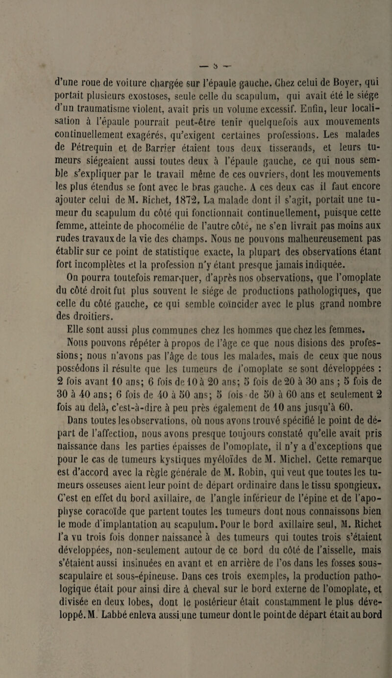 d’une roue de voiture chargée sur l’épaule gauche. Chez celui de Boyer, qui portait plusieurs exostoses, seule celle du scapulum, qui avait été le siège d’un traumatisme violent, avait pris un volume excessif. Enfin, leur locali¬ sation à l’épaule pourrait peut-être tenir quelquefois aux mouvements continuellement exagérés, qu’exigent certaines professions. Les malades de Pétrequin et de Barrier étaient tous deux tisserands, et leurs tu¬ meurs siégeaient aussi toutes deux à l’épaule gauche, ce qui nous sem¬ ble s’expliquer par le travail même de ces ouvriers, dont les mouvements les plus étendus se font avec le bras gauche. A ces deux cas il faut encore ajouter celui de M. Richet, 1872, La malade dont il s’agit, portait une tu¬ meur du scapulum du côté qui fonctionnait continuellement, puisque cette femme, atteinte de phocomélie de l’autre côté, ne s’en livrait pas moins aux rudes travaux de la vie des champs. Nous ne pouvons malheureusement pas établir sur ce point de statistique exacte, la plupart des observations étant fort incomplètes et la profession n’y étant presque jamais indiquée. On pourra toutefois remarquer, d’après nos observations, que l’omoplate du côté droit fut plus souvent le siège de productions pathologiques, que celle du côté gauche, ce qui semble coïncider avec le plus grand nombre des droitiers. Elle sont aussi plus communes chez les hommes que chez les femmes. Nous pouvons répéter à propos de l’âge ce que nous disions des profes¬ sions; nous n’avons pas l’âge de tous les malades, mais de ceux que nous possédons il résulte que les tumeurs de l’omoplate se sont développées : 2 fois avant 10 ans; 6 fois de 10à 20 ans; 5 fois de 20 à 30 ans ; 5 fois de 30 à 40 ans; G fois de 40 à 50 ans; 5 fois de 50 à 60 ans et seulement 2 fois au delà, c’est-à-dire à peu près également de 10 ans jusqu’à 60. Dans toutes les observations, où nous avons trouvé spécifié le point de dé¬ part de l’affection, nous avons presque toujours constaté qu’elle avait pris naissance dans les parties épaisses de l’omoplate, il n’y a d’exceptions que pour le cas de tumeurs kystiques myéloïdes deM. Michel. Cette remarque est d’accord avec la règle générale de M. Robin, qui veut que toutes les tu¬ meurs osseuses aient leur point de départ ordinaire dans le tissu spongieux. C’est, en effet du bord axillaire, üe l’angle inférieur de l’épine et de l’apo¬ physe coracoïde que partent toutes les tumeurs dont nous connaissons bien le mode d'implantation au scapulum. Pour le bord axillaire seul, M. Richet l’a vu trois fois donner naissance à des tumeurs qui toutes trois s’étaient développées, non-seulement autour de ce bord du côté de l’aisselle, mais s’étaient aussi insinuées en avant et en arrière de l’os dans les fosses sous- scapulaire et sous-épineuse. Dans ces trois exemples, la production patho¬ logique était pour ainsi dire à cheval sur le bord externe de l’omoplate, et divisée en deux lobes, dont le postérieur était constamment le plus déve¬ loppé. M. Labbé enleva aussi une tumeur dont le pointde départ était au bord