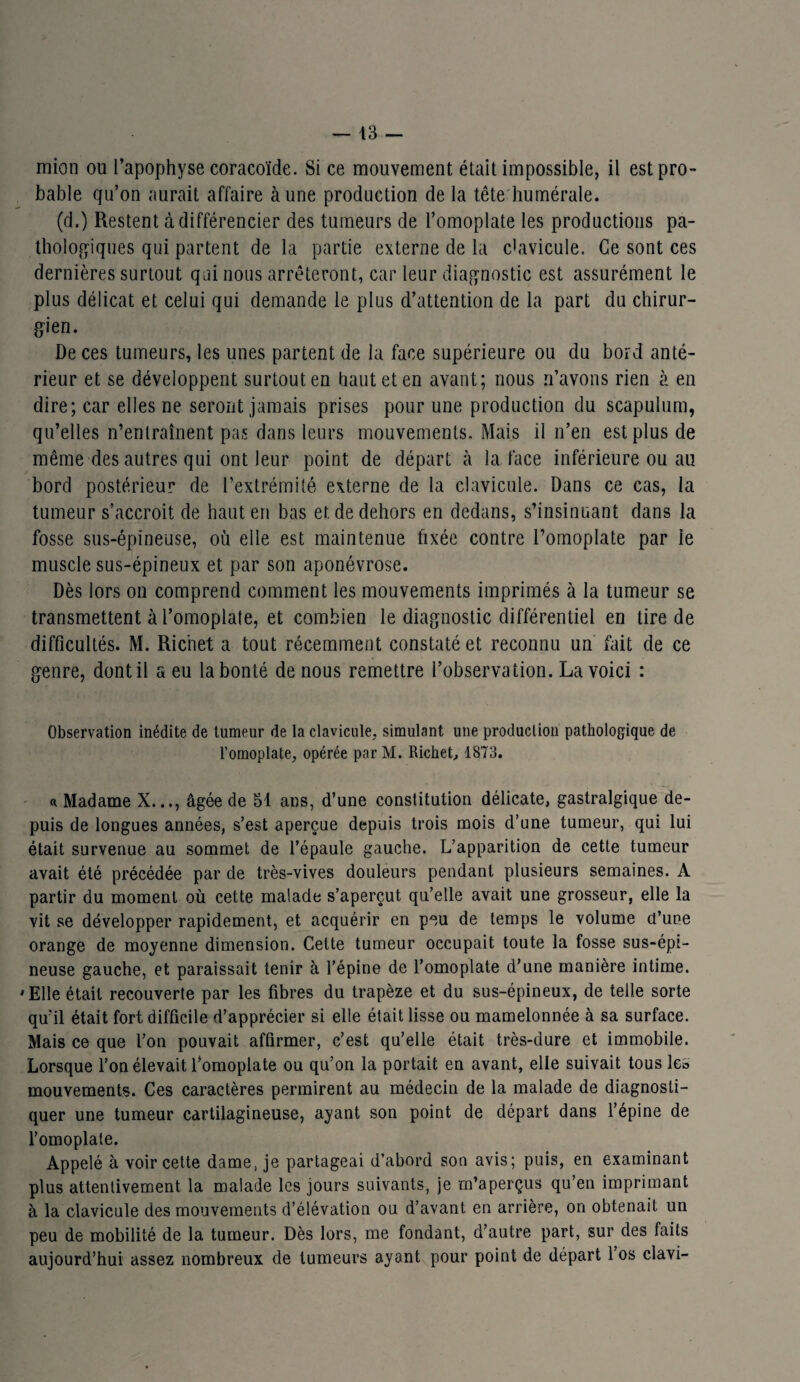 mion ou l’apophyse coracoïde. Si ce mouvement était impossible, il est pro¬ bable qu’on aurait affaire à une production de la tête humérale. (d.) Restent à différencier des tumeurs de l’omoplate les productions pa¬ thologiques qui partent de la partie externe de la clavicule. Ce sont ces dernières surtout qui nous arrêteront, car leur diagnostic est assurément le plus délicat et celui qui demande le plus d’attention de la part du chirur¬ gien. De ces tumeurs, les unes partent de la face supérieure ou du bord anté¬ rieur et se développent surtout en haut et en avant; nous n’avons rien à en dire; car elles ne seront jamais prises pour une production du scapulum, qu’elles n’entraînent pas dans leurs mouvements. Mais il n’en est plus de même des autres qui ont leur point de départ à la face inférieure ou au bord postérieur de l’extrémité externe de la clavicule. Dans ce cas, la tumeur s’accroît de haut en bas et de dehors en dedans, s’insinuant dans la fosse sus-épineuse, où elle est maintenue fixée contre l’omoplate par le muscle sus-épineux et par son aponévrose. Dès lors on comprend comment les mouvements imprimés à la tumeur se transmettent à l’omoplate, et combien le diagnostic différentiel en tire de difficultés. M. Richet a tout récemment constaté et reconnu un fait de ce genre, dont il a eu la bonté de nous remettre l’observation. La voici : Observation inédite de tumeur de la clavicule, simulant une production pathologique de l’omoplate, opérée par M. Richet, 1873. « Madame X..., âgée de 51 ans, d’une constitution délicate, gastralgique de¬ puis de longues années, s’est aperçue depuis trois mois d’une tumeur, qui lui était survenue au sommet de l’épaule gauche. L’apparition de cette tumeur avait été précédée par de très-vives douleurs pendant plusieurs semaines. A partir du moment où cette malade s’aperçut qu’elle avait une grosseur, elle la vit se développer rapidement, et acquérir en peu de temps le volume cl’une orange de moyenne dimension. Celte tumeur occupait toute la fosse sus-épi¬ neuse gauche, et paraissait tenir à l’épine de l’omoplate d’une manière intime. 'Elle était recouverte par les fibres du trapèze et du sus-épineux, de telle sorte qu’il était fort difficile d’apprécier si elle était lisse ou mamelonnée à sa surface. Mais ce que l’on pouvait affirmer, c’est qu’elle était très-dure et immobile. Lorsque l’on élevait l’omoplate ou qu’on la portait en avant, elle suivait tous le» mouvements. Ces caractères permirent au médecin de la malade de diagnosti¬ quer une tumeur cartilagineuse, ayant son point de départ dans l’épine de l’omoplate. Appelé à voir cette dame, je partageai d’abord son avis; puis, en examinant plus attentivement la malade les jours suivants, je m’aperçus qu’en imprimant à la clavicule des mouvements d’élévation ou d’avant en arrière, on obtenait un peu de mobilité de la tumeur. Dès lors, me fondant, d’autre part, sur des faits aujourd’hui assez nombreux de tumeurs ayant pour point de départ l’os clavi-