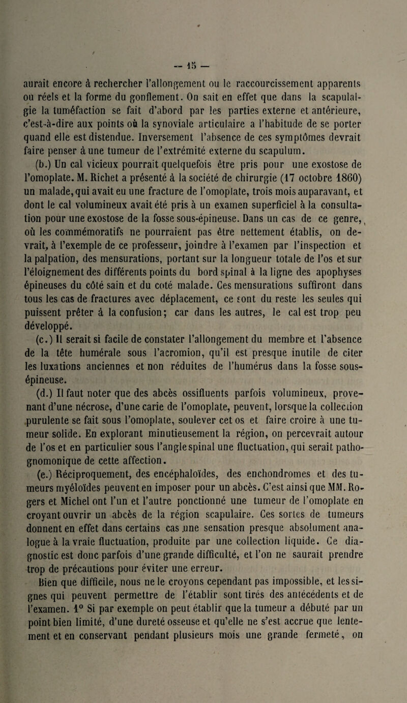 # -- îr, — aurait encore à rechercher rallongement ou le raccourcissement apparents ou réels et la forme du gonflement. On sait en effet que dans la scapulal- gie la tuméfaction se fait d’abord par les parties externe et antérieure, c’est-à-dire aux points où la synoviale articulaire a l’habitude de se porter quand elle est distendue. Inversement l’absence de ces symptômes devrait faire penser aune tumeur de l’extrémité externe du scapulum. (b.) Un cal vicieux pourrait quelquefois être pris pour une exostose de l’omoplate. M. Richet a présenté à la société de chirurgie (17 octobre 1860) un malade, qui avait eu une fracture de l’omoplate, trois mois auparavant, et dont le cal volumineux avait été pris à un examen superficiel à la consulta¬ tion pour une exostose de la fosse sous-épineuse. Dans un cas de ce genre, ( où les commémoratifs ne pourraient pas être nettement établis, on de¬ vrait, à l’exemple de ce professeur, joindre à l’examen par l’inspection et la palpation, des mensurations, portant sur la longueur totale de l’os et sur l’éloignement des différents points du bord spinal à la ligne des apophyses épineuses du côté sain et du coté malade. Ces mensurations suffiront dans tous les cas de fractures avec déplacement, ce sont du reste les seules qui puissent prêter à la confusion; car dans les autres, le cal est trop peu développé. (c.) U serait si facile de constater l’allongement du membre et l’absence de la tête humérale sous l’acromion, qu’il est presque inutile de citer les luxations anciennes et non réduites de l’humérus dans la fosse sous- épineuse. (d.) Il faut noter que des abcès ossifluents parfois volumineux, prove¬ nant d’une nécrose, d’une carie de l’omoplate, peuvent, lorsque la collection purulente se fait sous l’omoplate, soulever cet os et faire croire à une tu¬ meur solide. En explorant minutieusement la région, on percevrait autour de l’os et en particulier sous l’angle spinal une fluctuation, qui serait patho¬ gnomonique de cette affection. (e.) Réciproquement, des encéphaloïdes, des enchondromes et des tu¬ meurs myéloïdes peuvent en imposer pour un abcès. C’est ainsi que MM. Ro¬ gers et Michel ont l’un et l’autre ponctionné une tumeur de l’omoplate en croyant ouvrir un abcès de la région scapulaire. Ces sortes de tumeurs donnent en effet dans certains cas .une sensation presque absolument ana¬ logue à la vraie fluctuation, produite par une collection liquide. Ce dia¬ gnostic est donc parfois d’une grande difficulté, et l’on ne saurait prendre trop de précautions pour éviter une erreur. Rien que difficile, nous ne le croyons cependant pas impossible, et les si¬ gnes qui peuvent permettre de l’établir sont tirés des aniécédents et de l’examen. 1° Si par exemple on peut établir que la tumeur a débuté par un point bien limité, d’une dureté osseuse et qu’elle ne s’est accrue que lente¬ ment et en conservant pendant plusieurs mois une grande fermeté, on