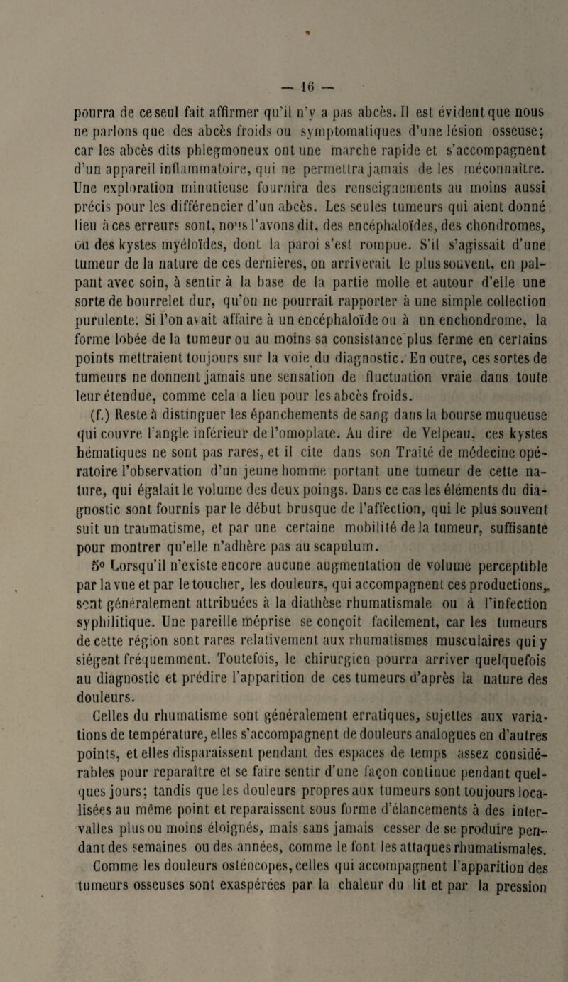 « — 16 — pourra de ce seul fait affirmer qu’il n’y a pas abcès. Il est évident que nous ne parlons que des abcès froids ou symptomatiques d’une lésion osseuse; car les abcès dits phlegmoneux ont une marche rapide et s’accompagnent d’un appareil inflammatoire, qui ne permettra jamais de les méconnaître. Une exploration minutieuse fournira des renseignements au moins aussi précis pour les différencier d’un abcès. Les seules tumeurs qui aient donné lieu aces erreurs sont, nous l’avons dit, des encéphaloïdes, des chondromes, ou des kystes myéloïdes, dont la paroi s’est rompue. S’il s’agissait d’une tumeur de la nature de ces dernières, on arriverait le plus souvent, en pal¬ pant avec soin, à sentir à la base de la partie molle et autour d’elle une sorte de bourrelet dur, qu’on ne pourrait rapporter à une simple collection purulente: Si l’on avait affaire à un encéphaloïde ou à un enchondrome, la forme lobée de la tumeur ou au moins sa consistance plus ferme en certains points mettraient toujours sur la voie du diagnostic. En outre, ces sortes de tumeurs ne donnent jamais une sensation de fluctuation vraie dans toute leur étendue, comme cela a lieu pour les abcès froids. (f.) Reste à distinguer les épanchements de sang dans la bourse muqueuse qui couvre l'angle inférieur de l’omoplate. Au dire de Velpeau, ces kystes hématiques ne sont pas rares, et il cite dans son Traité de médecine opé¬ ratoire l’observation d’un jeune homme portant une tumeur de cette na¬ ture, qui égalait le volume des deux poings. Dans ce cas les éléments du dia¬ gnostic sont fournis par le début brusque de l’affection, qui le plus souvent suit un traumatisme, et par une certaine mobilité de la tumeur, suffisante pour montrer qu’elle n’adhère pas auscapulum. 5° Lorsqu’il n’existe encore aucune augmentation de volume perceptible par la vue et par le toucher, les douleurs, qui accompagnent ces productions,, sent généralement attribuées à la diathèse rhumatismale ou à l’infection syphilitique. Une pareille méprise se conçoit facilement, caries tumeurs de cette région sont rares relativement aux rhumatismes musculaires qui y siègent fréquemment. Toutefois, le chirurgien pourra arriver quelquefois au diagnostic et prédire l’apparition de ces tumeurs d’après la nature des douleurs. Celles du rhumatisme sont généralement erratiques, sujettes aux varia¬ tions de température, elles s’accompagnent de douleurs analogues en d’autres points, et elles disparaissent pendant des espaces de temps assez considé¬ rables pour reparaître et se faire sentir d’une façon continue pendant quel¬ ques jours; tandis que les douleurs propres aux tumeurs sont toujours loca¬ lisées au même point et reparaissent sous forme d’élancements à des inter¬ valles plus ou moins éloignés, mais sans jamais cesser de se produire pen¬ dant des semaines ou des années, comme le font les attaques rhumatismales. Comme les douleurs ostéocopes, celles qui accompagnent l’apparition des tumeurs osseuses sont exaspérées par la chaleur du lit et par la pression