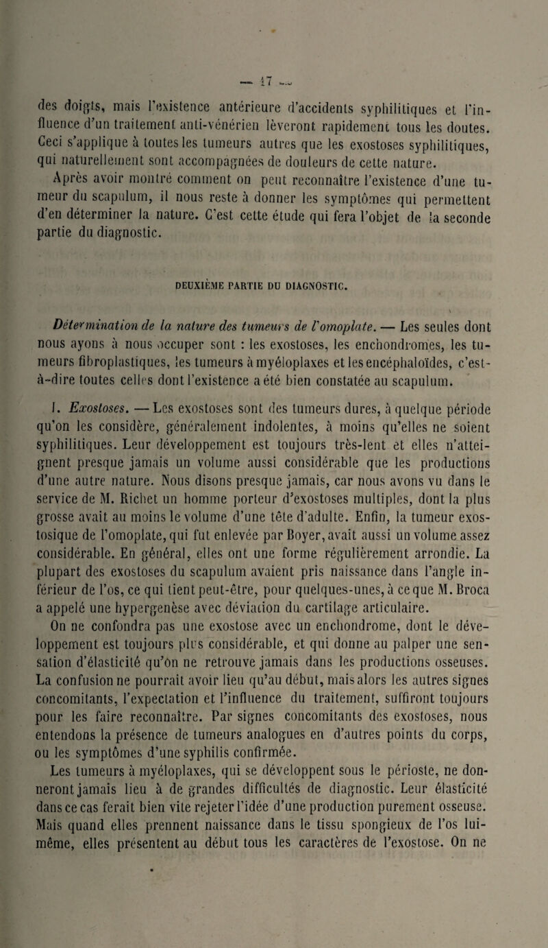 des doigts, mais l’existence antérieure d’accidents syphilitiques et l'in¬ fluence d’un traitement anti-vénérien lèveront rapidement tous les doutes. Ceci s’applique à toutes les tumeurs autres que les exostoses syphilitiques, qui naturellement sont accompagnées de douleurs de cette nature. Après avoir montré comment on peut reconnaître l’existence d’une tu¬ meur du scapulum, il nous reste h donner les symptômes qui permettent d’en déterminer la nature. C’est cette étude qui fera l’objet de la seconde partie du diagnostic. DEUXIÈME PARTIE DU DIAGNOSTIC. \ Détermination de la nature des tumeurs de Vomoplate. — Les seules dont nous ayons à nous occuper sont : les exostoses, les encnondromes, les tu¬ meurs fibroplastiques, les tumeurs àmyéloplaxes et lesencéphaloïdes, c’est- à-dire toutes celles dont l’existence a été bien constatée au scapulum. 1. Exostoses. —Les exostoses sont des tumeurs dures, à quelque période qu’on les considère, généralement indolentes, à moins qu’elles ne soient syphilitiques. Leur développement est toujours très-lent et elles n’attei¬ gnent presque jamais un volume aussi considérable que les productions d’une autre nature. Nous disons presque jamais, car nous avons vu dans le service de M. Richet un homme porteur d’exostoses multiples, dont la plus grosse avait au moins le volume d’une tête d’adulte. Enfin, la tumeur exos- tosique de l’omoplate, qui fut enlevée par Boyer, avait aussi un volume assez considérable. En général, elles ont une forme régulièrement arrondie. La plupart des exostoses du scapulum avaient pris naissance dans l’angle in¬ férieur de l’os, ce qui tient peut-être, pour quelques-unes, à ce que M. Broca a appelé une hypergenèse avec déviation du cartilage articulaire. On ne confondra pas une exostose avec un enchondrome, dont le déve¬ loppement est toujours plus considérable, et qui donne au palper une sen¬ sation d’élasticité qu’ôn ne retrouve jamais dans les productions osseuses. La confusion ne pourrait avoir lieu qu’au début, mais alors les autres signes concomitants, l’expectation et l’influence du traitement, suffiront toujours pour les faire reconnaître. Par signes concomitants des exostoses, nous entendons la présence de tumeurs analogues en d’autres points du corps, ou les symptômes d’une syphilis confirmée. Les tumeurs à myéloplaxes, qui se développent sous le périoste, ne don¬ neront jamais lieu à de grandes difficultés de diagnostic. Leur élasticité dans ce cas ferait bien vite rejeter l’idée d’une production purement osseuse. Mais quand elles prennent naissance dans le tissu spongieux de l’os lui- même, elles présentent au début tous les caractères de l’exostose. On ne