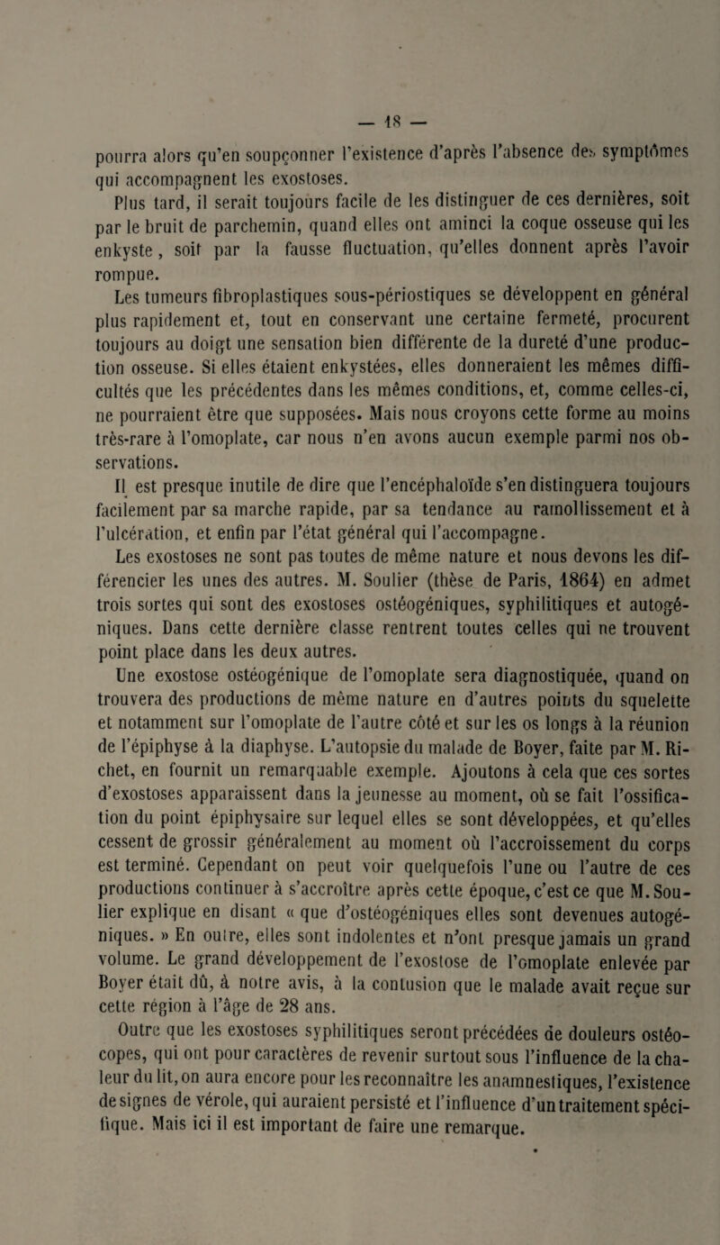 pourra alors qu’en soupçonner l’existence d’après l’absence des symptômes qui accompagnent les exostoses. Plus tard, il serait toujours facile de les distinguer de ces dernières, soit par le bruit de parchemin, quand elles ont aminci la coque osseuse qui les enkyste, soit par la fausse fluctuation, qu’elles donnent après l’avoir rompue. Les tumeurs fibroplastiques sous-périostiques se développent en général plus rapidement et, tout en conservant une certaine fermeté, procurent toujours au doigt une sensation bien différente de la dureté d’une produc¬ tion osseuse. Si elles étaient enkystées, elles donneraient les mêmes diffi¬ cultés que les précédentes dans les mêmes conditions, et, comme celles-ci, ne pourraient être que supposées. Mais nous croyons cette forme au moins très-rare à l’omoplate, car nous n’en avons aucun exemple parmi nos ob¬ servations. Il est presque inutile de dire que l’encéphaloïde s’en distinguera toujours facilement par sa marche rapide, par sa tendance au ramollissement et à l’ulcération, et enfin par l’état général qui l’accompagne. Les exostoses ne sont pas toutes de même nature et nous devons les dif¬ férencier les unes des autres. M. Soulier (thèse de Paris, 1864) en admet trois sortes qui sont des exostoses ostéogéniques, syphilitiques et autogé¬ niques. Dans cette dernière classe rentrent toutes celles qui ne trouvent point place dans les deux autres. Une exostose ostéogénique de l’omoplate sera diagnostiquée, quand on trouvera des productions de même nature en d’autres points du squelette et notamment sur l’omoplate de l’autre côté et sur les os longs à la réunion de l’épiphyse à la diaphyse. L’autopsie du malade de Boyer, faite par M. Ri¬ chet, en fournit un remarquable exemple. Ajoutons à cela que ces sortes d’exostoses apparaissent dans la jeunesse au moment, où se fait l’ossifica¬ tion du point épiphysaire sur lequel elles se sont développées, et qu’elles cessent de grossir généralement au moment où l’accroissement du corps est terminé. Cependant on peut voir quelquefois l’une ou l’autre de ces productions continuer à s’accroître après cette époque, c’est ce que M. Sou¬ lier explique en disant « que d’ostéogéniques elles sont devenues autogé¬ niques. » En outre, elles sont indolentes et n’ont presque jamais un grand volume. Le grand développement de l’exostose de l’omoplate enlevée par Boyer était dû, à notre avis, à la contusion que le malade avait reçue sur cette région à l’âge de 28 ans. Outre que les exostoses syphilitiques seront précédées de douleurs ostéo- copes, qui ont pour caractères de revenir surtout sous l’influence de la cha¬ leur du lit, on aura encore pour les reconnaître les anamnestiques, l’existence désignés de vérole, qui auraient persisté et l’influence d*untraitement spéci¬ fique. Mais ici il est important de faire une remarque.
