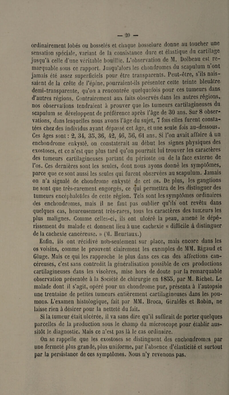 ordinairement lobés ou bosselés et chaque bosselure donne au toucher une sensation spéciale, variant de la consistance dure et élastique du cartilage jusqu’à celle d’une véritable bouillie. L’observation de M. Dolbeau est re¬ marquable sous ce rapport. Jusqu’alors les chondromes du scapulum n ont jamais été assez superficiels pour être transparents. Peut-être, s’ils nais¬ saient de la crête de l’épine, pourraient-ils présenter cette teinte bleuâtre demi-transparente, qu’on a rencontrée quelquefois pour ces tumeurs dans d’autres régions. Contrairement aux faits observés dans les autres régions, nos observations tendraient à prouver que les tumeurs cartilagineuses du scapulum se développent de préférence après l’âge de 30 ans. Sur 8 obser¬ vations, dans lesquelles nous avons l’âge du sujet, 7 fois elles furent consta¬ tées chez des individus ayant dépassé cet âge, et une seule fois au-dessous. Ces âges sont : 2, 34, 35, 36, 42, 46, 56, 61 ans. Si l’on avait affaire à un enchondrome enkysté, on constaterait au début les signes physiques des exostoses, et ce n’est que plus tard qu’on pourrait lui trouver les caractères des tumeurs cartilagineuses partant du périoste ou de la face externe de l’os. Ces dernières sont les seules, dont nous ayons donné les symptômes, parce que ce sont aussi les seules qui furent observées au scapulum. Jamais on n’a signalé de chondrome enkysté de cet os. De plus, les ganglions ne sont que très-rarement engorgés, ce qui permettra de les distinguer des tumeurs encéphaloïdes de cette région. Tels sont les symptômes ordinaires des enchondromes, mais il ne faut pas oublier qu’ils ont revêtu dans quelques cas, heureusement très-rares, tous les caractères des tumeurs les plus malignes. Comme celles-ci, ils ont ulcéré la peau, amené le dépé¬ rissement du malade et donnent lieu aune cachexie « difficile à distinguer de la cachexie cancéreuse. » (M. ïïeurtaux.) Enfin, ils ont récidivé noM-seulement sur place, mais encore dans les os voisins, comme le prouvent clairement les exemples de MM. Rigaud et Gluge. Mais ce qui les rapproche le plus dans ces cas des affections can¬ céreuses, c’est sans contredit la généralisation possible de ces productions cartilagineuses dans les viscères, mise hors de doute par la remarquable observation présentée à la Société de chirurgie en J855, par M. Richet. Le malade dont il s’agit, opéré pour un chondrome pur, présenta à l’autopsie une trentaine de petites tumeurs entièrement cartilagineuses dans les pou¬ mons. L’examen histologique, fait par MM. Broca, Giraldès et Robin, ne laisse rien à désirer pour la netteté du fait. Si la tumeur était ulcérée, il va sans dire qu’il suffirait de porter quelques parcelles de la production sous le champ du microscope pour établir aus¬ sitôt le diagnostic. Mais ce n’est pas là le cas ordinaire. On se rappelle que les exostoses se distinguent des enchondromes par une fermeté plus grande, plus uniforme, par l’absence d’élasticité et surtout par la persistance de ces symptômes. INous n’y revenons pas.