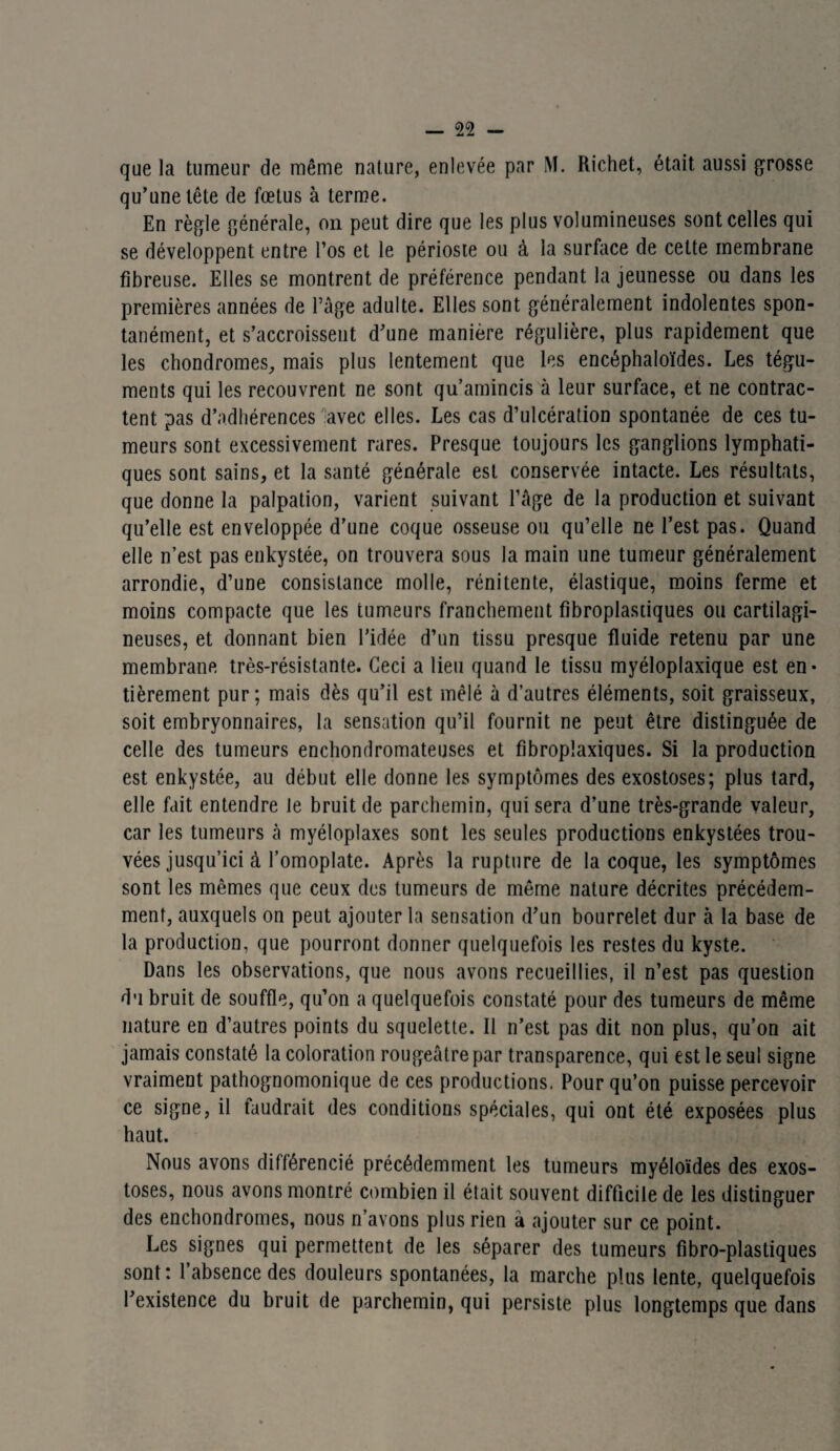que la tumeur de même nature, enlevée par M. Richet, était aussi grosse qu’une tête de fœtus à terme. En règle générale, on peut dire que les plus volumineuses sont celles qui se développent entre l’os et le périoste ou à la surface de cette membrane fibreuse. Elles se montrent de préférence pendant la jeunesse ou dans les premières années de l’âge adulte. Elles sont généralement indolentes spon¬ tanément, et s’accroissent d’une manière régulière, plus rapidement que les chondromes, mais plus lentement que les encéphaloïdes. Les tégu¬ ments qui les recouvrent ne sont qu’amincis à leur surface, et ne contrac¬ tent pas d’adhérences avec elles. Les cas d’ulcération spontanée de ces tu¬ meurs sont excessivement rares. Presque toujours les ganglions lymphati¬ ques sont sains, et la santé générale est conservée intacte. Les résultats, que donne la palpation, varient suivant l’âge de la production et suivant qu’elle est enveloppée d’une coque osseuse ou qu’elle ne l’est pas. Quand elle n’est pas enkystée, on trouvera sous la main une tumeur généralement arrondie, d’une consistance molle, rénitente, élastique, moins ferme et moins compacte que les tumeurs franchement fibroplastiques ou cartilagi¬ neuses, et donnant bien l’idée d’un tissu presque fluide retenu par une membrane très-résistante. Ceci a lieu quand le tissu myéloplaxique est en¬ tièrement pur; mais dès qu’il est mêlé à d’autres éléments, soit graisseux, soit embryonnaires, la sensation qu’il fournit ne peut être distinguée de celle des tumeurs enchondromateuses et fibroplaxiques. Si la production est enkystée, au début elle donne les symptômes des exostoses; plus tard, elle fait entendre le bruit de parchemin, qui sera d’une très-grande valeur, car les tumeurs à myéloplaxes sont les seules productions enkystées trou¬ vées jusqu’ici à l’omoplate. Après la rupture de la coque, les symptômes sont les mêmes que ceux des tumeurs de même nature décrites précédem¬ ment, auxquels on peut ajouter la sensation d’un bourrelet dur à la base de la production, que pourront donner quelquefois les restes du kyste. Dans les observations, que nous avons recueillies, il n’est pas question du bruit de souffle, qu’on a quelquefois constaté pour des tumeurs de même nature en d’autres points du squelette. Il n’est pas dit non plus, qu’on ait jamais constaté la coloration rougeâtre par transparence, qui est le seul signe vraiment pathognomonique de ces productions. Pour qu’on puisse percevoir ce signe, il faudrait des conditions spéciales, qui ont été exposées plus haut. Nous avons différencié précédemment les tumeurs myéloïdes des exos¬ toses, nous avons montré combien il était souvent difficile de les distinguer des enchondromes, nous n’avons plus rien à ajouter sur ce point. Les signes qui permettent de les séparer des tumeurs fibro-plastiques sont: 1 absence des douleurs spontanées, la marche plus lente, quelquefois l’existence du bruit de parchemin, qui persiste plus longtemps que dans